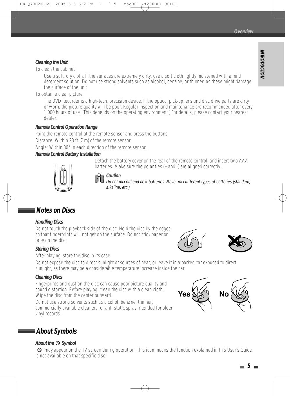 INTRODUCTION5Cleaning the UnitTo clean the cabinetUse a soft, dry cloth. If the surfaces are extremely dirty, use a soft cloth lightly moistened with a milddetergent solution. Do not use strong solvents such as alcohol, benzine, or thinner, as these might damagethe surface of the unit.To obtain a clear pictureThe DVD Recorder is a high-tech, precision device. If the optical pick-up lens and disc drive parts are dirtyor worn, the picture quality will be poor. Regular inspection and maintenance are recommended after every1,000 hours of use. (This depends on the operating environment.) For details, please contact your nearestdealer.Remote Control Operation RangePoint the remote control at the remote sensor and press the buttons.Distance: Within 23 ft (7 m) of the remote sensor.Angle: Within 30° in each direction of the remote sensor.Remote Control Battery InstallationDetach the battery cover on the rear of the remote control, and insert two AAAbatteries. Make sure the polarities (+ and -) are aligned correctly.AAAAAACautionDo not mix old and new batteries. Never mix different types of batteries (standard,alkaline, etc.).Handling DiscsDo not touch the playback side of the disc. Hold the disc by the edgesso that fingerprints will not get on the surface. Do not stick paper ortape on the disc.Storing DiscsAfter playing, store the disc in its case.Do not expose the disc to direct sunlight or sources of heat, or leave it in a parked car exposed to directsunlight, as there may be a considerable temperature increase inside the car.Cleaning DiscsFingerprints and dust on the disc can cause poor picture quality andsound distortion. Before playing, clean the disc with a clean cloth.Wipe the disc from the center outward.Do not use strong solvents such as alcohol, benzine, thinner,commercially available cleaners, or anti-static spray intended for oldervinyl records.Notes on DiscsAbout the  Symbol‘ ‘ may appear on the TV screen during operation. This icon means the function explained in this User&apos;s Guideis not available on that specific disc.About SymbolsNoYesOverviewDW-Q73D2N-LS  2005.6.3 6:2 PM  ˘ ` 5   mac001  1200DPI 90LPI