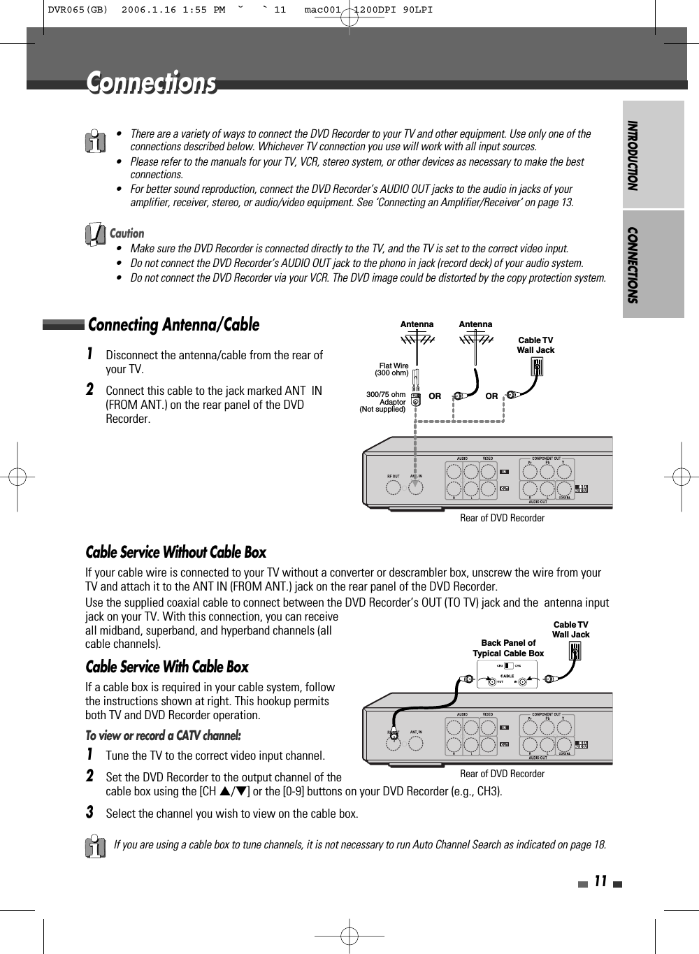 INTRODUCTION11Connecting Antenna/CableCONNECTIONS1Disconnect the antenna/cable from the rear ofyour TV. 2Connect this cable to the jack marked ANT  IN(FROM ANT.) on the rear panel of the DVDRecorder.Cable Service Without Cable BoxIf your cable wire is connected to your TV without a converter or descrambler box, unscrew the wire from yourTV and attach it to the ANT IN (FROM ANT.) jack on the rear panel of the DVD Recorder.Use the supplied coaxial cable to connect between the DVD Recorder’s OUT (TO TV) jack and the  antenna inputjack on your TV. With this connection, you can receiveall midband, superband, and hyperband channels (allcable channels).Cable Service With Cable BoxIf a cable box is required in your cable system, followthe instructions shown at right. This hookup permitsboth TV and DVD Recorder operation.To view or record a CATV channel:1Tune the TV to the correct video input channel.2Set the DVD Recorder to the output channel of thecable box using the [CH …/†] or the [0-9] buttons on your DVD Recorder (e.g., CH3).3Select the channel you wish to view on the cable box.• There are a variety of ways to connect the DVD Recorder to your TV and other equipment. Use only one of theconnections described below. Whichever TV connection you use will work with all input sources.• Please refer to the manuals for your TV, VCR, stereo system, or other devices as necessary to make the bestconnections.• For better sound reproduction, connect the DVD Recorder’s AUDIO OUT jacks to the audio in jacks of youramplifier, receiver, stereo, or audio/video equipment. See ‘Connecting an Amplifier/Receiver‘ on page 13.If you are using a cable box to tune channels, it is not necessary to run Auto Channel Search as indicated on page 18.Caution• Make sure the DVD Recorder is connected directly to the TV, and the TV is set to the correct video input.• Do not connect the DVD Recorder’s AUDIO OUT jack to the phono in jack (record deck) of your audio system.• Do not connect the DVD Recorder via your VCR. The DVD image could be distorted by the copy protection system.ConnectionsConnectionsAntenna AntennaFlat Wire(300 ohm)300/75 ohmAdaptor(Not supplied)Cable TVWall JackOR ORRear of DVD RecorderRear of DVD RecorderCable TVWall JackBack Panel ofTypical Cable BoxDVR065(GB)  2006.1.16 1:55 PM  ˘ ` 11   mac001  1200DPI 90LPI