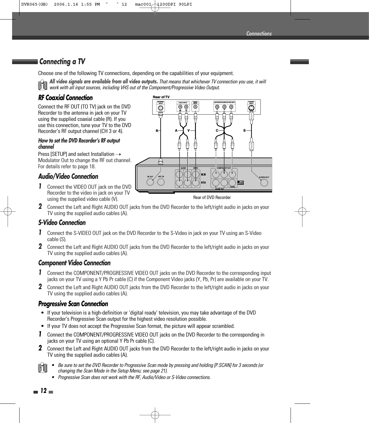 12Progressive Scan Connection• If your television is a high-definition or ‘digital ready‘ television, you may take advantage of the DVDRecorder’s Progressive Scan output for the highest video resolution possible.• If your TV does not accept the Progressive Scan format, the picture will appear scrambled.1Connect the COMPONENT/PROGRESSIVE VIDEO OUT jacks on the DVD Recorder to the corresponding injacks on your TV using an optional Y Pb Pr cable (C).2Connect the Left and Right AUDIO OUT jacks from the DVD Recorder to the left/right audio in jacks on yourTV using the supplied audio cables (A).Choose one of the following TV connections, depending on the capabilities of your equipment.RF Coaxial ConnectionConnect the RF OUT (TO TV) jack on the DVDRecorder to the antenna in jack on your TVusing the supplied coaxial cable (R). If youuse this connection, tune your TV to the DVDRecorder’s RF output channel (CH 3 or 4).How to set the DVD Recorder’s RF outputchannelPress [SETUP] and select Installation ➝Modulator Out to change the RF out channel.For details refer to page 18.Audio/Video Connection1Connect the VIDEO OUT jack on the DVDRecorder to the video in jack on your TVusing the supplied video cable (V). 2Connect the Left and Right AUDIO OUT jacks from the DVD Recorder to the left/right audio in jacks on yourTV using the supplied audio cables (A).S-Video Connection1Connect the S-VIDEO OUT jack on the DVD Recorder to the S-Video in jack on your TV using an S-Videocable (S).2Connect the Left and Right AUDIO OUT jacks from the DVD Recorder to the left/right audio in jacks on yourTV using the supplied audio cables (A).Component Video Connection1Connect the COMPONENT/PROGRESSIVE VIDEO OUT jacks on the DVD Recorder to the corresponding inputjacks on your TV using a Y Pb Pr cable (C) if the Component Video jacks (Y, Pb, Pr) are available on your TV.2Connect the Left and Right AUDIO OUT jacks from the DVD Recorder to the left/right audio in jacks on yourTV using the supplied audio cables (A).Connecting a TVConnectionsAll video signals are available from all video outputs. That means that whichever TV connection you use, it willwork with all input sources, including VHS out of the Component/Progressive Video Output.• Be sure to set the DVD Recorder to Progressive Scan mode by pressing and holding [P.SCAN] for 3 seconds (orchanging the Scan Mode in the Setup Menu; see page 21).• Progressive Scan does not work with the RF, Audio/Video or S-Video connections.ANTENNAINPUTLRYPbPrCOMPONENT/PROGRESSIVE VIDEO INPUTAUDIO INPUT VIDEO INPUTS-VIDEO INPUTRear of TVRSA V CRear of DVD RecorderDVR065(GB)  2006.1.16 1:55 PM  ˘ ` 12   mac001  1200DPI 90LPI