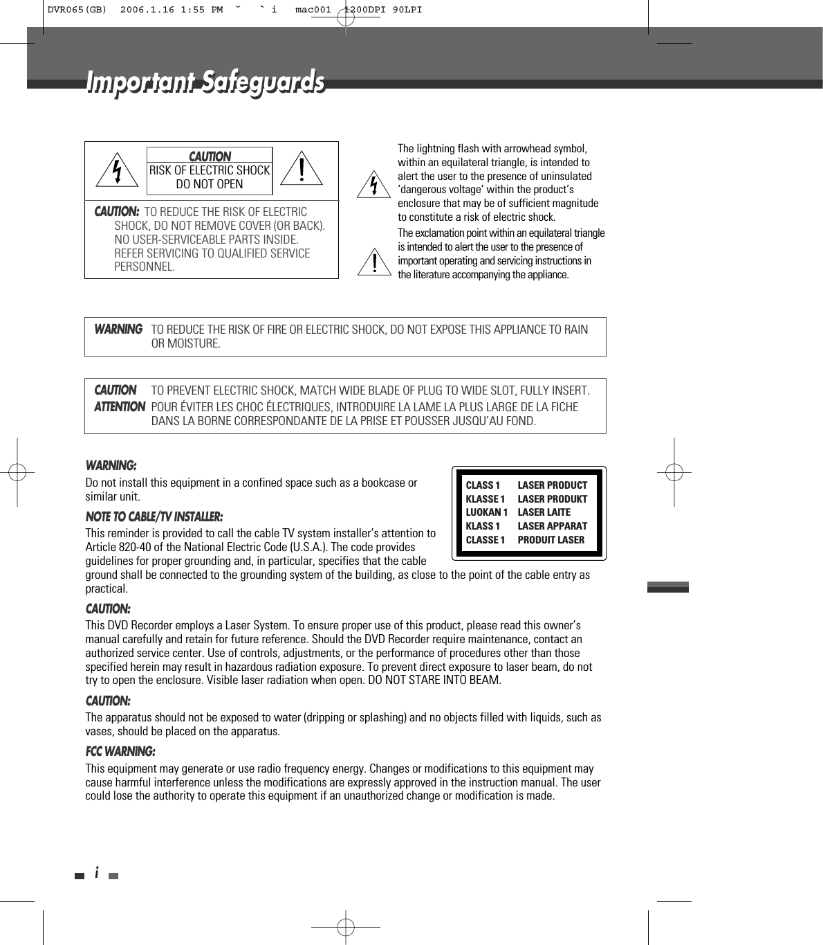 iImportant SafeguardsImportant SafeguardsCAUTION:  TO REDUCE THE RISK OF ELECTRICSHOCK, DO NOT REMOVE COVER (OR BACK).NO USER-SERVICEABLE PARTS INSIDE.REFER SERVICING TO QUALIFIED SERVICEPERSONNEL.The lightning flash with arrowhead symbol,within an equilateral triangle, is intended toalert the user to the presence of uninsulated‘dangerous voltage‘ within the product’senclosure that may be of sufficient magnitudeto constitute a risk of electric shock.The exclamation point within an equilateral triangleis intended to alert the user to the presence ofimportant operating and servicing instructions inthe literature accompanying the appliance.CAUTIONRISK OF ELECTRIC SHOCKDO NOT OPENWARNINGTO REDUCE THE RISK OF FIRE OR ELECTRIC SHOCK, DO NOT EXPOSE THIS APPLIANCE TO RAINOR MOISTURE.CAUTIONTO PREVENT ELECTRIC SHOCK, MATCH WIDE BLADE OF PLUG TO WIDE SLOT, FULLY INSERT.ATTENTIONPOUR ÉVITER LES CHOC ÉLECTRIQUES, INTRODUIRE LA LAME LA PLUS LARGE DE LA FICHEDANS LA BORNE CORRESPONDANTE DE LA PRISE ET POUSSER JUSQU’AU FOND.WARNING:  Do not install this equipment in a confined space such as a bookcase orsimilar unit.NOTE TO CABLE/TV INSTALLER:  This reminder is provided to call the cable TV system installer’s attention toArticle 820-40 of the National Electric Code (U.S.A.). The code providesguidelines for proper grounding and, in particular, specifies that the cableground shall be connected to the grounding system of the building, as close to the point of the cable entry aspractical.CAUTION:  This DVD Recorder employs a Laser System. To ensure proper use of this product, please read this owner’smanual carefully and retain for future reference. Should the DVD Recorder require maintenance, contact anauthorized service center. Use of controls, adjustments, or the performance of procedures other than thosespecified herein may result in hazardous radiation exposure. To prevent direct exposure to laser beam, do nottry to open the enclosure. Visible laser radiation when open. DO NOT STARE INTO BEAM.CAUTION:  The apparatus should not be exposed to water (dripping or splashing) and no objects filled with liquids, such asvases, should be placed on the apparatus. FCC WARNING: This equipment may generate or use radio frequency energy. Changes or modifications to this equipment maycause harmful interference unless the modifications are expressly approved in the instruction manual. The usercould lose the authority to operate this equipment if an unauthorized change or modification is made.CLASS 1  LASER PRODUCTKLASSE 1 LASER PRODUKTLUOKAN 1 LASER LAITEKLASS 1 LASER APPARATCLASSE 1 PRODUIT LASERDVR065(GB)  2006.1.16 1:55 PM  ˘ ` i   mac001  1200DPI 90LPI