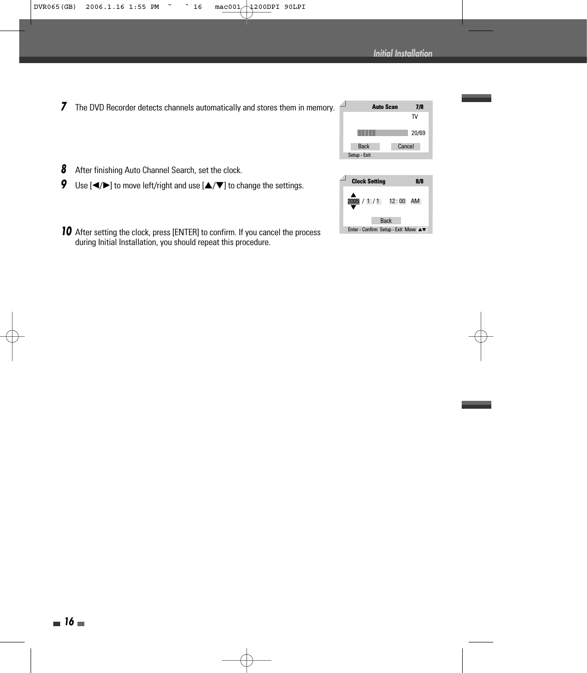 167The DVD Recorder detects channels automatically and stores them in memory.8After finishing Auto Channel Search, set the clock.9Use [œ/√] to move left/right and use […/†] to change the settings.10After setting the clock, press [ENTER] to confirm. If you cancel the processduring Initial Installation, you should repeat this procedure.Initial InstallationAuto Scan7/8TV20/69Back                    CancelSetup - Exit Clock Setting8/8BackEnter - Confirm  Setup - Exit  Move  …†…2005  /  1  / 1       12 : 00    AM†DVR065(GB)  2006.1.16 1:55 PM  ˘ ` 16   mac001  1200DPI 90LPI