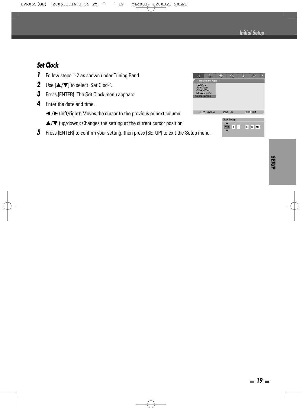 SETUP19Set Clock1Follow steps 1-2 as shown under Tuning Band.2Use […/†] to select ‘Set Clock‘.3Press [ENTER]. The Set Clock menu appears.4Enter the date and time.œ/√(left/right): Moves the cursor to the previous or next column.…/†(up/down): Changes the setting at the current cursor position.5Press [ENTER] to confirm your setting, then press [SETUP] to exit the Setup menu.Initial Setup- - Installation Page - -TV/CATVAuto ScanCH Add/DelModulator Out•Clock SettingChoose OK ExitENTER SETUPœ √…†Clock Setting…2005      1      1             2      42    AM†DVR065(GB)  2006.1.16 1:55 PM  ˘ ` 19   mac001  1200DPI 90LPI