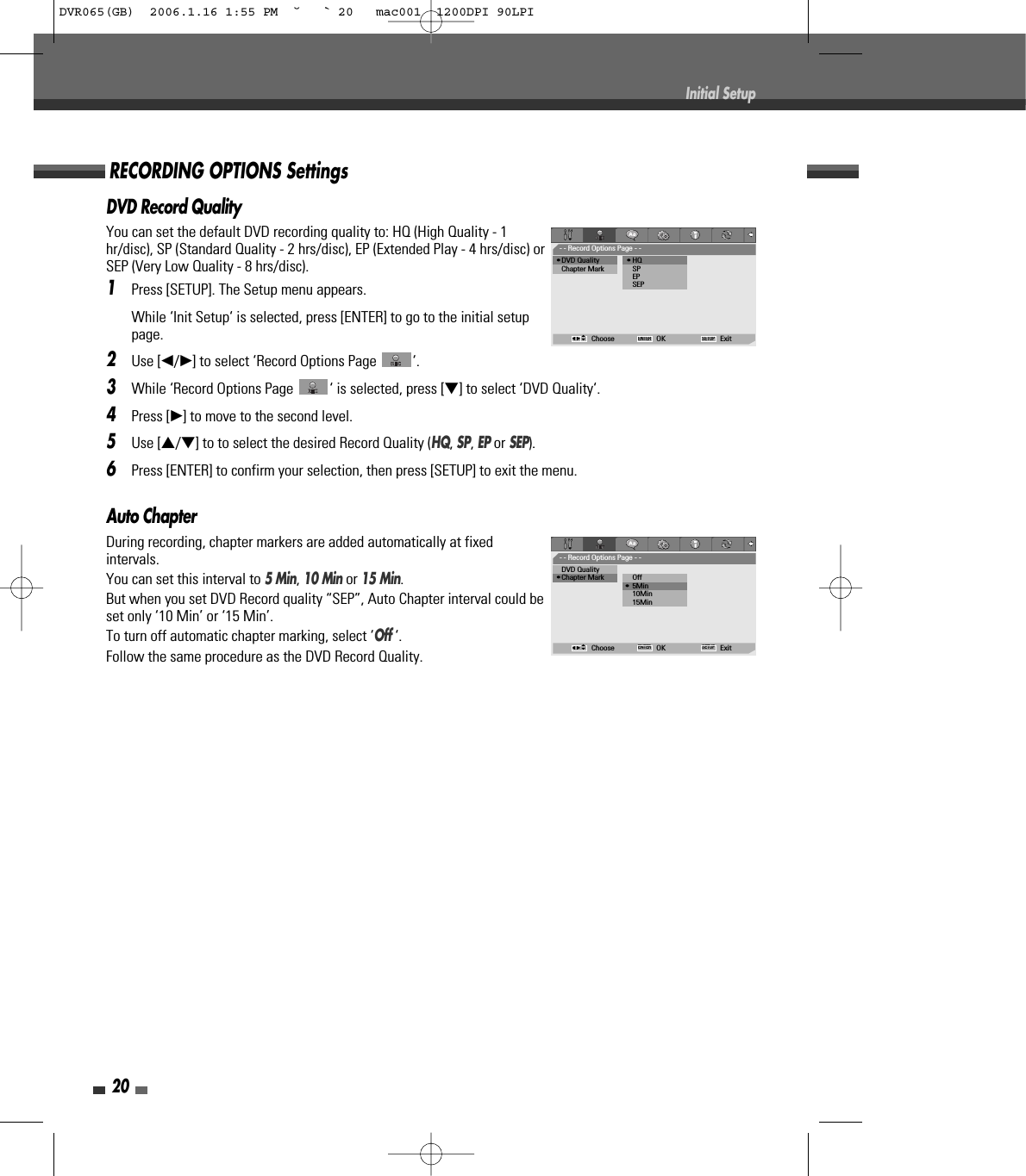 20Initial SetupAuto ChapterDuring recording, chapter markers are added automatically at fixedintervals. You can set this interval to 5 Min, 10 Minor 15 Min. But when you set DVD Record quality “SEP”, Auto Chapter interval could beset only ‘10 Min’ or ‘15 Min’.To turn off automatic chapter marking, select ‘Off ‘.Follow the same procedure as the DVD Record Quality.DVD Record QualityYou can set the default DVD recording quality to: HQ (High Quality - 1hr/disc), SP (Standard Quality - 2 hrs/disc), EP (Extended Play - 4 hrs/disc) orSEP (Very Low Quality - 8 hrs/disc).1Press [SETUP]. The Setup menu appears. While ‘Init Setup‘ is selected, press [ENTER] to go to the initial setuppage.2Use [œ/√] to select ‘Record Options Page  ‘.3While ‘Record Options Page  ‘ is selected, press [†] to select ‘DVD Quality‘.4Press [√] to move to the second level.5Use […/†] to to select the desired Record Quality (HQ, SP, EPor SEP).6Press [ENTER] to confirm your selection, then press [SETUP] to exit the menu.RECORDING OPTIONS Settings- - Record Options Page - -•DVD Quality              • HQChapter Mark SPEPSEPChoose OK ExitENTER SETUPœ √…†- - Record Options Page - -DVD Quality•Chapter Mark           Off• 5Min10Min15MinChoose OK ExitENTER SETUPœ √…†DVR065(GB)  2006.1.16 1:55 PM  ˘ ` 20   mac001  1200DPI 90LPI