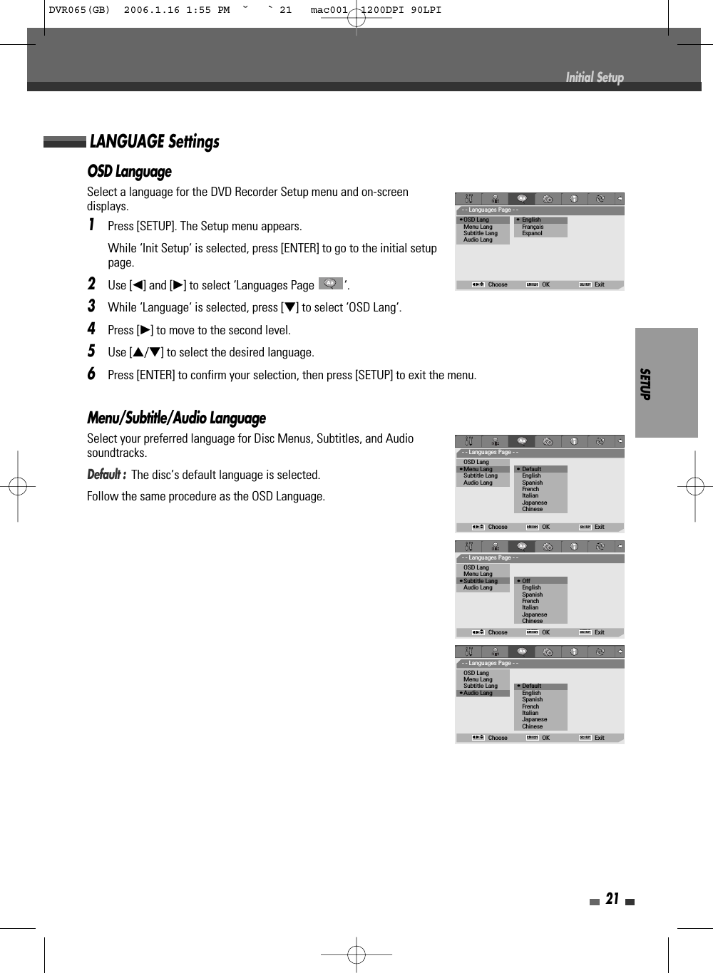 SETUP21OSD LanguageSelect a language for the DVD Recorder Setup menu and on-screendisplays.1Press [SETUP]. The Setup menu appears.While ‘Init Setup‘ is selected, press [ENTER] to go to the initial setuppage.2Use [œ] and [√] to select ‘Languages Page  ‘.3While ‘Language‘ is selected, press [†] to select ‘OSD Lang‘.4Press [√] to move to the second level.5Use […/†] to select the desired language.6Press [ENTER] to confirm your selection, then press [SETUP] to exit the menu.Menu/Subtitle/Audio LanguageSelect your preferred language for Disc Menus, Subtitles, and Audiosoundtracks.Default :  The disc’s default language is selected.Follow the same procedure as the OSD Language.LANGUAGE SettingsInitial Setup- - Languages Page - -•OSD Lang                 • EnglishMenu Lang           FrançaisSubtitle Lang EspanolAudio LangChoose OK ExitENTER SETUPœ √…†- - Languages Page - -OSD Lang•Menu Lang               • DefaultSubtitle Lang EnglishAudio Lang SpanishFrenchItalianJapaneseChineseChoose OK ExitENTER SETUPœ √…†- - Languages Page - -OSD LangMenu Lang•Subtitle Lang            • OffAudio Lang EnglishSpanishFrenchItalianJapaneseChineseChoose OK ExitENTER SETUPœ √…†- - Languages Page - -OSD LangMenu LangSubtitle Lang            • Default•Audio Lang EnglishSpanishFrenchItalianJapaneseChineseChoose OK ExitENTER SETUPœ √…†DVR065(GB)  2006.1.16 1:55 PM  ˘ ` 21   mac001  1200DPI 90LPI