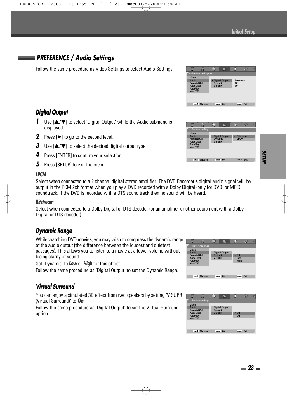 SETUP23Follow the same procedure as Video Settings to select Audio Settings.Digital Output1Use […/†] to select ‘Digital Output‘ while the Audio submenu isdisplayed.2Press [√] to go to the second level.3Use […/†] to select the desired digital output type.4Press [ENTER] to confirm your selection.5Press [SETUP] to exit the menu.LPCMSelect when connected to a 2 channel digital stereo amplifier. The DVD Recorder&apos;s digital audio signal will beoutput in the PCM 2ch format when you play a DVD recorded with a Dolby Digital (only for DVD) or MPEGsoundtrack. If the DVD is recorded with a DTS sound track then no sound will be heard.BitstreamSelect when connected to a Dolby Digital or DTS decoder (or an amplifier or other equipment with a DolbyDigital or DTS decoder).Dynamic RangeWhile watching DVD movies, you may wish to compress the dynamic rangeof the audio output (the difference between the loudest and quietestpassages). This allows you to listen to a movie at a lower volume withoutlosing clarity of sound. Set ‘Dynamic‘ to Low or Highfor this effect.Follow the same procedure as ‘Digital Output‘ to set the Dynamic Range.Virtual SurroundYou can enjoy a simulated 3D effect from two speakers by setting ‘V SURR(Virtual Surround)’ to On.Follow the same procedure as ‘Digital Output‘ to set the Virtual Surroundoption.PREFERENCE / Audio SettingsInitial Setup- - Preference Page - -VideoAudio                        • Digital Output          BitstreamParental Ctrl Dynamic OffAuto Clock V SURR OffAutoPlayYourDVDChoose OK ExitENTER SETUPœ √…†- - Preference Page - -VideoAudio                         Digital Output        •  BitstreamParental Ctrl Dynamic LPCMAuto Clock V SURRAutoPlayYourDVDChoose OK ExitENTER SETUPœ √…†- - Preference Page - -VideoAudio                         Digital OutputParental Ctrl Dynamic • OffAuto Clock V SURR LowAutoPlay HighYourDVDChoose OK ExitENTER SETUPœ √…†- - Preference Page - -VideoAudio                         Digital OutputParental Ctrl DynamicAuto Clock V SURR • OffAutoPlay OnYourDVDChoose OK ExitENTER SETUPœ √…†DVR065(GB)  2006.1.16 1:55 PM  ˘ ` 23   mac001  1200DPI 90LPI