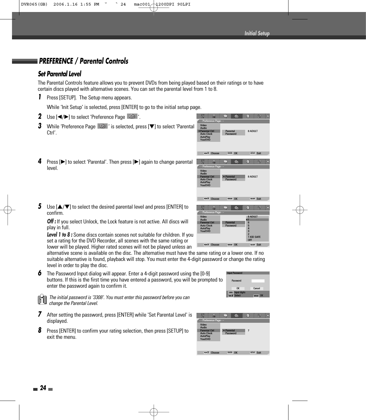 Set Parental LevelThe Parental Controls feature allows you to prevent DVDs from being played based on their ratings or to havecertain discs played with alternative scenes. You can set the parental level from 1 to 8.1Press [SETUP].  The Setup menu appears.While ‘Init Setup‘ is selected, press [ENTER] to go to the initial setup page.2Use [œ/√] to select ‘Preference Page  ‘.3While ‘Preference Page  ‘ is selected, press [†] to select ‘ParentalCtrl‘.4Press [√] to select ‘Parental‘. Then press [√] again to change parentallevel. 5Use […/†] to select the desired parental level and press [ENTER] toconfirm. Off : If you select Unlock, the Lock feature is not active. All discs willplay in full.Level 1 to 8 : Some discs contain scenes not suitable for children. If youset a rating for the DVD Recorder, all scenes with the same rating orlower will be played. Higher rated scenes will not be played unless analternative scene is available on the disc. The alternative must have the same rating or a lower one. If nosuitable alternative is found, playback will stop. You must enter the 4-digit password or change the ratinglevel in order to play the disc.6The Password Input dialog will appear. Enter a 4-digit password using the [0-9]buttons. If this is the first time you have entered a password, you will be prompted toenter the password again to confirm it.7After setting the password, press [ENTER] while &apos;Set Parental Level&apos; isdisplayed.8Press [ENTER] to confirm your rating selection, then press [SETUP] toexit the menu.The initial password is ‘3308‘. You must enter this password before you canchange the Parental Level.PREFERENCE / Parental Controls24Initial Setup- - Preference Page - -VideoAudio•Parental Ctrl              Parental 8 ADULTAuto Clock PasswordAutoPlayYourDVDChoose OK ExitENTER SETUPœ √…†- - Preference Page - -Video 8 ADULTAudio •7 Parental Ctrl              Parental 6 Auto Clock Password 5 AutoPlay 4 YourDVD 3 2 1 KID SAFEOFFChoose OK ExitENTER SETUPœ √…†- - Preference Page - -VideoAudioParental Ctrl             • Parental 7Auto Clock PasswordAutoPlayYourDVDChoose OK ExitENTER SETUPœ √…†- - Preference Page - -VideoAudioParental Ctrl             • Parental 8 ADULTAuto Clock PasswordAutoPlayYourDVDChoose OK ExitENTER SETUPœ √…†Input PasswordPasswordInput digitsSelect OKOK CancelENTER0-9œ √…†DVR065(GB)  2006.1.16 1:55 PM  ˘ ` 24   mac001  1200DPI 90LPI