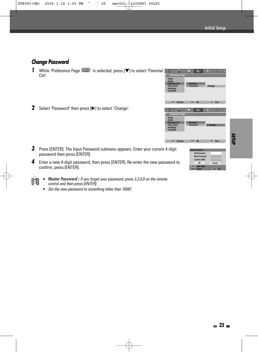 Change Password1While ‘Preference Page  ‘ is selected, press [†] to select ‘ParentalCtrl‘.2Select ‘Password‘ then press [√] to select ‘Change‘. 3Press [ENTER]. The Input Password submenu appears. Enter your current 4-digitpassword then press [ENTER].4Enter a new 4-digit password, then press [ENTER]. Re-enter the new password toconfirm, press [ENTER].SETUP25•Master Password : If you forget your password, press 3,3,0,8 on the remotecontrol and then press [ENTER].• Set the new password to something other than &apos;0000&apos;.Initial SetupInput PasswordOld PasswordNew PasswordConfirm PWDInput digitsSelect OKOK CancelENTER0-9œ √…†- - Preference Page - -VideoAudioParental Ctrl             ParentalAuto Clock               • Password ChangeAutoPlayYourDVDChoose OK ExitENTER SETUPœ √…†- - Preference Page - -VideoAudioParental Ctrl             ParentalAuto Clock                Password • ChangeAutoPlayYourDVDChoose OK ExitENTER SETUPœ √…†DVR065(GB)  2006.1.16 1:55 PM  ˘ ` 25   mac001  1200DPI 90LPI