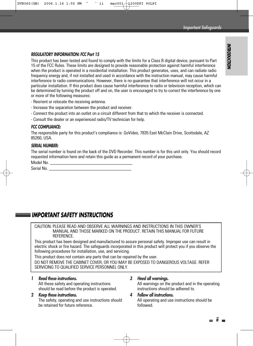 INTRODUCTIONiiCAUTION: PLEASE READ AND OBSERVE ALL WARNINGS AND INSTRUCTIONS IN THIS OWNER’SMANUAL AND THOSE MARKED ON THE PRODUCT. RETAIN THIS MANUAL FOR FUTUREREFERENCE.This product has been designed and manufactured to assure personal safety. Improper use can result inelectric shock or fire hazard. The safeguards incorporated in this product will protect you if you observe thefollowing procedures for installation, use, and servicing.This product does not contain any parts that can be repaired by the user.DO NOT REMOVE THE CABINET COVER, OR YOU MAY BE EXPOSED TO DANGEROUS VOLTAGE. REFERSERVICING TO QUALIFIED SERVICE PERSONNEL ONLY.IMPORTANT SAFETY INSTRUCTIONSREGULATORY INFORMATION: FCC Part 15This product has been tested and found to comply with the limits for a Class B digital device, pursuant to Part15 of the FCC Rules. These limits are designed to provide reasonable protection against harmful interferencewhen the product is operated in a residential installation. This product generates, uses, and can radiate radiofrequency energy and, if not installed and used in accordance with the instruction manual, may cause harmfulinterference to radio communications. However, there is no guarantee that interference will not occur in aparticular installation. If this product does cause harmful interference to radio or television reception, which canbe determined by turning the product off and on, the user is encouraged to try to correct the interference by oneor more of the following measures:- Reorient or relocate the receiving antenna.- Increase the separation between the product and receiver.- Connect the product into an outlet on a circuit different from that to which the receiver is connected.- Consult the dealer or an experienced radio/TV technician for help.FCC COMPLIANCE:  The responsible party for this product’s compliance is: GoVideo, 7835 East McClain Drive, Scottsdale, AZ85260, USA.SERIAL NUMBER:  The serial number is found on the back of the DVD Recorder. This number is for this unit only. You should recordrequested information here and retain this guide as a permanent record of your purchase.Model No. ___________________________________Serial No. ___________________________________1 Read these instructions.All these safety and operating instructionsshould be read before the product is operated.2 Keep these instructions.The safety, operating and use instructions shouldbe retained for future reference.3 Heed all warnings.All warnings on the product and in the operatinginstructions should be adhered to.4 Follow all instructions.All operating and use instructions should befollowed.Important SafeguardsDVR065(GB)  2006.1.16 1:55 PM  ˘ ` ii   mac001  1200DPI 90LPI