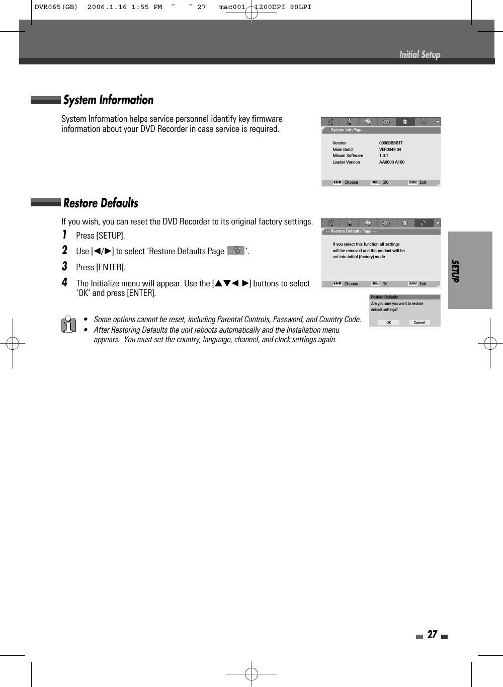 SETUP27• Some options cannot be reset, including Parental Controls, Password, and Country Code.• After Restoring Defaults the unit reboots automatically and the Installation menuappears.  You must set the country, language, channel, and clock settings again.If you wish, you can reset the DVD Recorder to its original factory settings. 1Press [SETUP].2Use [œ/√] to select ‘Restore Defaults Page  ‘.3Press [ENTER].4The Initialize menu will appear. Use the […†œ √] buttons to select‘OK‘ and press [ENTER].System InformationSystem Information helps service personnel identify key firmwareinformation about your DVD Recorder in case service is required.Restore DefaultsInitial Setup- - System Info Page - -Version 0000BBBBTTMain Build VER0049.04Micom Software 1.0.1Loader Version AA0600 A100Choose OK ExitENTER SETUPœ √…†- - Restore Defaults Page - -If you select this function all settingswill be removed and the product will beset into initial (factory) mode.Choose OK ExitENTER SETUPœ √…†Restore DefaultsAre you sure you want to restoredefault settings?OK CancelDVR065(GB)  2006.1.16 1:55 PM  ˘ ` 27   mac001  1200DPI 90LPI