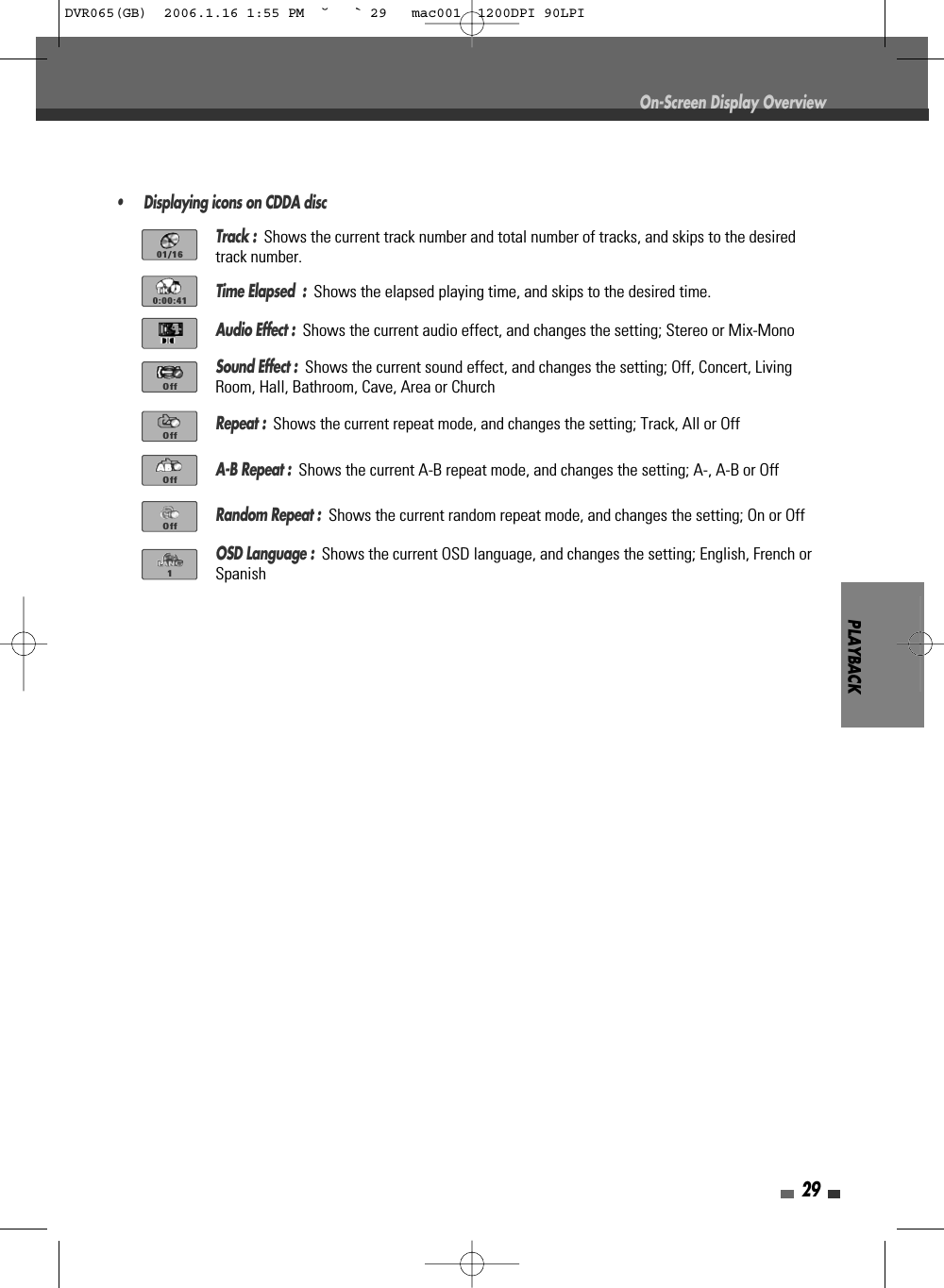 PLAYBACK29On-Screen Display Overview• Displaying icons on CDDA discTrack :  Shows the current track number and total number of tracks, and skips to the desiredtrack number.Time Elapsed  :  Shows the elapsed playing time, and skips to the desired time.Audio Effect :  Shows the current audio effect, and changes the setting; Stereo or Mix-MonoSound Effect :  Shows the current sound effect, and changes the setting; Off, Concert, LivingRoom, Hall, Bathroom, Cave, Area or ChurchRepeat :  Shows the current repeat mode, and changes the setting; Track, All or OffA-B Repeat :  Shows the current A-B repeat mode, and changes the setting; A-, A-B or OffRandom Repeat :  Shows the current random repeat mode, and changes the setting; On or OffOSD Language :  Shows the current OSD language, and changes the setting; English, French orSpanish01/160:00:41OffOffOffOff1DVR065(GB)  2006.1.16 1:55 PM  ˘ ` 29   mac001  1200DPI 90LPI