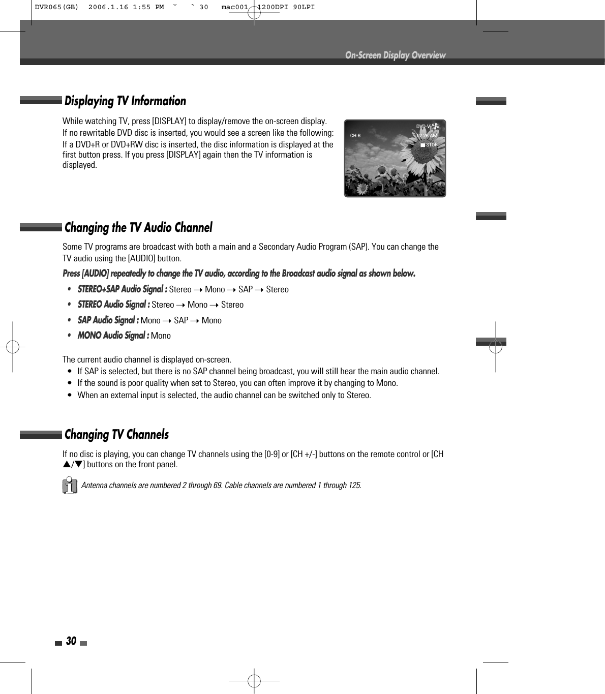 30On-Screen Display OverviewSome TV programs are broadcast with both a main and a Secondary Audio Program (SAP). You can change theTV audio using the [AUDIO] button.Press [AUDIO] repeatedly to change the TV audio, according to the Broadcast audio signal as shown below.• STEREO+SAP Audio Signal : Stereo ➝ Mono ➝ SAP ➝ Stereo•  STEREO Audio Signal : Stereo ➝ Mono ➝ Stereo•  SAP Audio Signal : Mono ➝ SAP ➝ Mono•  MONO Audio Signal : MonoThe current audio channel is displayed on-screen.•  If SAP is selected, but there is no SAP channel being broadcast, you will still hear the main audio channel.•  If the sound is poor quality when set to Stereo, you can often improve it by changing to Mono.•  When an external input is selected, the audio channel can be switched only to Stereo.Changing the TV Audio ChannelChanging TV ChannelsIf no disc is playing, you can change TV channels using the [0-9] or [CH +/-] buttons on the remote control or [CH…/†] buttons on the front panel.Antenna channels are numbered 2 through 69. Cable channels are numbered 1 through 125.While watching TV, press [DISPLAY] to display/remove the on-screen display.If no rewritable DVD disc is inserted, you would see a screen like the following:If a DVD+R or DVD+RW disc is inserted, the disc information is displayed at thefirst button press. If you press [DISPLAY] again then the TV information isdisplayed.Displaying TV InformationDVD-Video   CH-6 02:26 AM■STOPDVR065(GB)  2006.1.16 1:55 PM  ˘ ` 30   mac001  1200DPI 90LPI