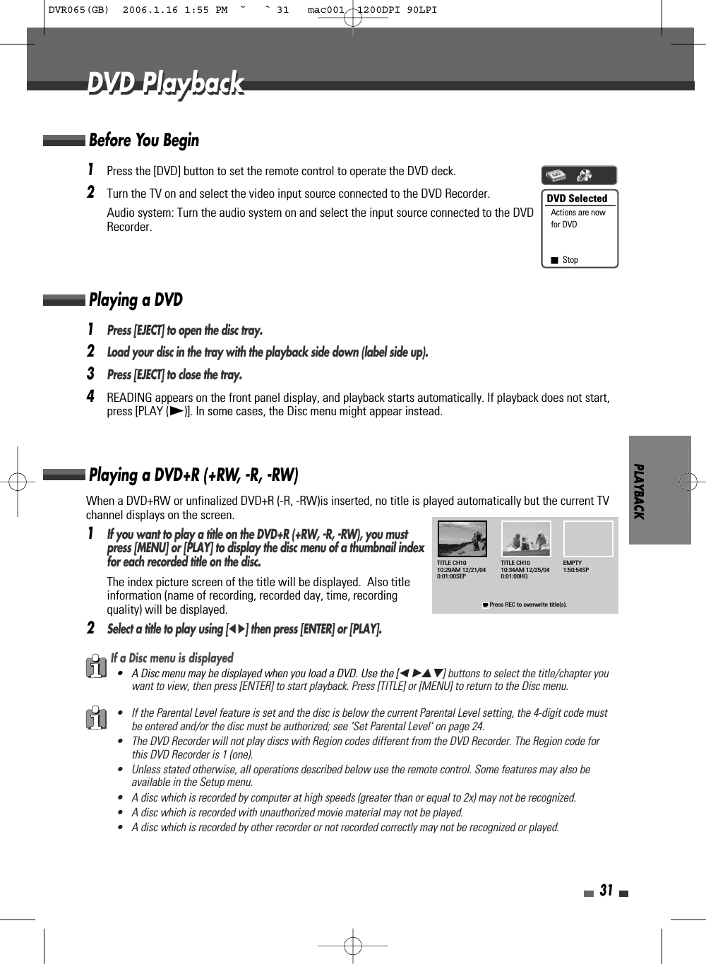 PLAYBACK31DVD PlaybackDVD Playback1Press the [DVD] button to set the remote control to operate the DVD deck.2Turn the TV on and select the video input source connected to the DVD Recorder.Audio system: Turn the audio system on and select the input source connected to the DVDRecorder.When a DVD+RW or unfinalized DVD+R (-R, -RW)is inserted, no title is played automatically but the current TVchannel displays on the screen. 1If you want to play a title on the DVD+R (+RW, -R, -RW), you mustpress [MENU] or [PLAY] to display the disc menu of a thumbnail indexfor each recorded title on the disc. The index picture screen of the title will be displayed.  Also titleinformation (name of recording, recorded day, time, recordingquality) will be displayed.2Select a title to play using [œ √] then press [ENTER] or [PLAY].Playing a DVD+R (+RW, -R, -RW)If a Disc menu is displayed• A Disc menu may be displayed when you load a DVD. Use the [œ √…†] buttons to select the title/chapter youwant to view, then press [ENTER] to start playback. Press [TITLE] or [MENU] to return to the Disc menu.• If the Parental Level feature is set and the disc is below the current Parental Level setting, the 4-digit code mustbe entered and/or the disc must be authorized; see ‘Set Parental Level‘ on page 24.• The DVD Recorder will not play discs with Region codes different from the DVD Recorder. The Region code forthis DVD Recorder is 1 (one).• Unless stated otherwise, all operations described below use the remote control. Some features may also beavailable in the Setup menu.• A disc which is recorded by computer at high speeds (greater than or equal to 2x) may not be recognized.• A disc which is recorded with unauthorized movie material may not be played.• A disc which is recorded by other recorder or not recorded correctly may not be recognized or played.DVD SelectedActions are nowfor DVD■Stop1Press [EJECT] to open the disc tray.2Load your disc in the tray with the playback side down (label side up).3Press [EJECT] to close the tray.4READING appears on the front panel display, and playback starts automatically. If playback does not start,press [PLAY (√)]. In some cases, the Disc menu might appear instead.Playing a DVDTITLE CH1010:29AM 12/21/040:01:00SEP●Press REC to overwrite title(s).TITLE CH1010:34AM 12/25/040:01:00HQEMPTY1:50:54SPBefore You BeginDVR065(GB)  2006.1.16 1:55 PM  ˘ ` 31   mac001  1200DPI 90LPI