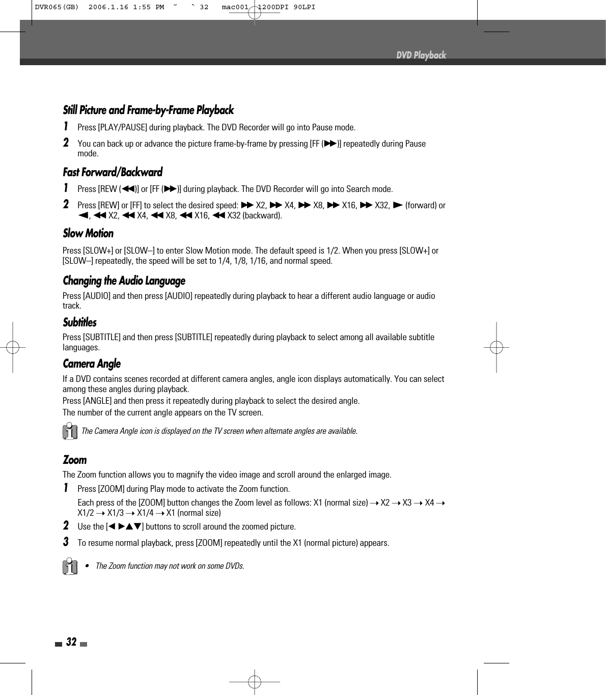 32DVD PlaybackStill Picture and Frame-by-Frame Playback1Press [PLAY/PAUSE] during playback. The DVD Recorder will go into Pause mode.2You can back up or advance the picture frame-by-frame by pressing [FF (√√ )] repeatedly during Pausemode.Fast Forward/Backward1Press [REW (œœ )] or [FF (√√ )] during playback. The DVD Recorder will go into Search mode.2Press [REW] or [FF] to select the desired speed: √√ X2, √√ X4, √√ X8, √√ X16, √√ X32, √(forward) orœ, œœ X2, œœ X4, œœ X8, œœ X16, œœ X32 (backward).Slow MotionPress [SLOW+] or [SLOW–] to enter Slow Motion mode. The default speed is 1/2. When you press [SLOW+] or[SLOW–] repeatedly, the speed will be set to 1/4, 1/8, 1/16, and normal speed. ZoomThe Zoom function allows you to magnify the video image and scroll around the enlarged image.1Press [ZOOM] during Play mode to activate the Zoom function.Each press of the [ZOOM] button changes the Zoom level as follows: X1 (normal size) ➝X2 ➝X3 ➝ X4 ➝X1/2 ➝ X1/3 ➝ X1/4 ➝X1 (normal size)2Use the [œ √…†]buttons to scroll around the zoomed picture.3To resume normal playback, press [ZOOM] repeatedly until the X1 (normal picture) appears.• The Zoom function may not work on some DVDs.The Camera Angle icon is displayed on the TV screen when alternate angles are available.Changing the Audio LanguagePress [AUDIO] and then press [AUDIO]repeatedly during playback to hear a different audio language or audiotrack.SubtitlesPress [SUBTITLE] and then press [SUBTITLE]repeatedly during playback to select among all available subtitlelanguages.Camera AngleIf a DVD contains scenes recorded at different camera angles, angle icon displays automatically. You can selectamong these angles during playback.Press [ANGLE] and then press itrepeatedly during playback to select the desired angle.The number of the current angle appears on the TV screen.DVR065(GB)  2006.1.16 1:55 PM  ˘ ` 32   mac001  1200DPI 90LPI