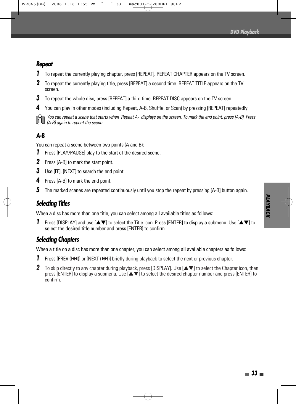 PLAYBACK33DVD PlaybackA-BYou can repeat a scene between two points (A and B):1Press [PLAY/PAUSE] play to the start of the desired scene.2Press [A-B] to mark the start point.3Use [FF], [NEXT] to search the end point.4Press [A-B] to mark the end point.5The marked scenes are repeated continuously until you stop the repeat by pressing [A-B] button again.Repeat1To repeat the currently playing chapter, press [REPEAT]. REPEAT CHAPTER appears on the TV screen.2To repeat the currently playing title, press [REPEAT] a second time. REPEAT TITLE appears on the TVscreen.3To repeat the whole disc, press [REPEAT] a third time. REPEAT DISC appears on the TV screen.4You can play in other modes (including Repeat, A-B, Shuffle, or Scan) by pressing [REPEAT] repeatedly.You can repeat a scene that starts when ‘Repeat A-‘ displays on the screen. To mark the end point, press [A-B]. Press[A-B] again to repeat the scene.Selecting TitlesWhen a disc has more than one title, you can select among all available titles as follows:1Press [DISPLAY] and use […†] to select the Title icon. Press [ENTER] to display a submenu. Use […†] toselect the desired title number and press [ENTER] to confirm.Selecting ChaptersWhen a title on a disc has more than one chapter, you can select among all available chapters as follows:1Press [PREV (§)] or [NEXT (∞)] briefly during playback to select the next or previous chapter.2To skip directly to any chapter during playback, press [DISPLAY]. Use […†] to select the Chapter icon, thenpress [ENTER] to display a submenu. Use […†] to select the desired chapter number and press [ENTER] toconfirm.DVR065(GB)  2006.1.16 1:55 PM  ˘ ` 33   mac001  1200DPI 90LPI