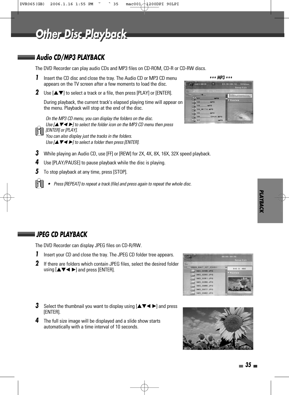 1Insert the CD disc and close the tray. The Audio CD or MP3 CD menuappears on the TV screen after a few moments to load the disc.2Use […†] to select a track or a file, then press [PLAY] or [ENTER].During playback, the current track&apos;s elapsed playing time will appear onthe menu. Playback will stop at the end of the disc.3While playing an Audio CD, use [FF] or [REW] for 2X, 4X, 8X, 16X, 32X speed playback. 4Use [PLAY/PAUSE] to pause playback while the disc is playing.5To stop playback at any time, press [STOP].PLAYBACK35The DVD Recorder can play audio CDs and MP3 files on CD-ROM, CD-R or CD-RW discs. Audio CD/MP3 PLAYBACK• Press [REPEAT] to repeat a track (file) and press again to repeat the whole disc.On the MP3 CD menu, you can display the folders on the disc. Use […†œ √] to select the folder icon on the MP3 CD menu then press[ENTER] or [PLAY]. You can also display just the tracks in the folders. Use […†œ √] to select a folder then press [ENTER].••• MP3 •••1Insert your CD and close the tray. The JPEG CD folder tree appears. 2If there are folders which contain JPEG files, select the desired folderusing […†œ √] and press [ENTER].3Select the thumbnail you want to display using […†œ √] and press[ENTER]. 4The full size image will be displayed and a slide show startsautomatically with a time interval of 10 seconds.The DVD Recorder can display JPEG files on CD-R/RW.JPEG CD PLAYBACKOther Disc PlaybackOther Disc PlaybackDVR065(GB)  2006.1.16 1:55 PM  ˘ ` 35   mac001  1200DPI 90LPI