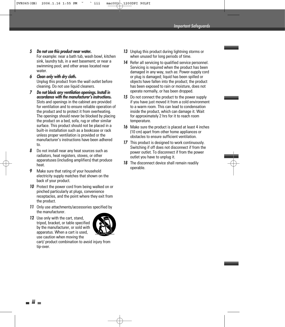 iii5 Do not use this product near water.For example: near a bath tub, wash bowl, kitchensink, laundry tub, in a wet basement; or near aswimming pool; and other areas located nearwater.6 Clean only with dry cloth.Unplug this product from the wall outlet beforecleaning. Do not use liquid cleaners.7 Do not block any ventilation openings. Install inaccordance with the manufacturer’s instructions. Slots and openings in the cabinet are providedfor ventilation and to ensure reliable operation ofthe product and to protect it from overheating.The openings should never be blocked by placingthe product on a bed, sofa, rug or other similarsurface. This product should not be placed in abuilt-in installation such as a bookcase or rackunless proper ventilation is provided or themanufacturer’s instructions have been adheredto.8Do not install near any heat sources such asradiators, heat registers, stoves, or otherapparatuses (including amplifiers) that produceheat.9Make sure that rating of your householdelectricity supply matches that shown on theback of your product.10Protect the power cord from being walked on orpinched particularly at plugs, conveniencereceptacles, and the point where they exit fromthe product.11Only use attachments/accessories specified bythe manufacturer.12Use only with the cart, stand,tripod, bracket, or table specifiedby the manufacturer, or sold withapparatus. When a cart is used,use caution when moving thecart/ product combination to avoid injury fromtip-over.13Unplug this product during lightning storms orwhen unused for long periods of time.14Refer all servicing to qualified service personnel.Servicing is required when the product has beendamaged in any way, such as: Power-supply cordor plug is damaged; liquid has been spilled orobjects have fallen into the product; the producthas been exposed to rain or moisture, does notoperate normally, or has been dropped.15Do not connect the product to the power supplyif you have just moved it from a cold environmentto a warm room. This can lead to condensationinside the product, which can damage it. Waitfor approximately 2 hrs for it to reach roomtemperature.16Make sure the product is placed at least 4 inches(10 cm) apart from other home appliances orobstacles to ensure sufficient ventilation.17This product is designed to work continuously.Switching if off does not disconnect if from thepower outlet. To disconnect if from the poweroutlet you have to unplug it.18The disconnect device shall remain readilyoperable.Important SafeguardsDVR065(GB)  2006.1.16 1:55 PM  ˘ ` iii   mac001  1200DPI 90LPI