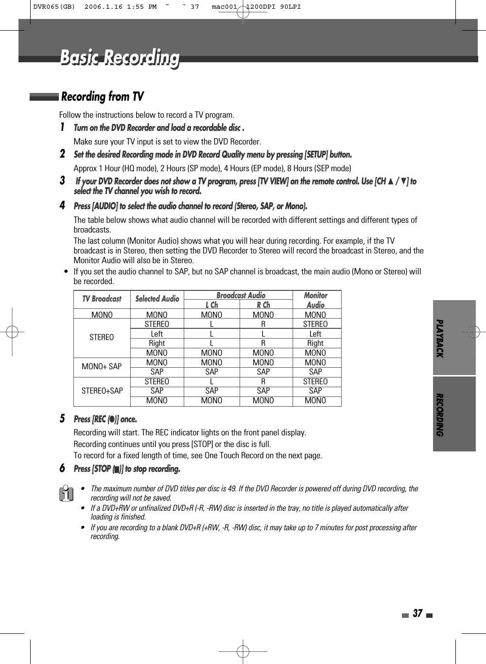 PLAYBACK RECORDING37Follow the instructions below to record a TV program.1Turn on the DVD Recorder and load a recordable disc .Make sure your TV input is set to view the DVD Recorder.2Set the desired Recording mode in DVD Record Quality menu by pressing [SETUP] button.Approx 1 Hour (HQ mode), 2 Hours (SP mode), 4 Hours (EP mode), 8 Hours (SEP mode)3If your DVD Recorder does not show a TV program, press [TV VIEW] on the remote control. Use [CH …/ †] toselect the TV channel you wish to record.4Press [AUDIO] to select the audio channel to record (Stereo, SAP, or Mono).The table below shows what audio channel will be recorded with different settings and different types ofbroadcasts.The last column (Monitor Audio) shows what you will hear during recording. For example, if the TVbroadcast is in Stereo, then setting the DVD Recorder to Stereo will record the broadcast in Stereo, and theMonitor Audio will also be in Stereo.•  If you set the audio channel to SAP, but no SAP channel is broadcast, the main audio (Mono or Stereo) willbe recorded.5Press [REC (●)] once.Recording will start. The REC indicator lights on the front panel display.Recording continues until you press [STOP] or the disc is full.To record for a fixed length of time, see One Touch Record on the next page.6Press [STOP (■)] to stop recording.Recording from TVBasic RecordingBasic Recording• The maximum number of DVD titles per disc is 49. If the DVD Recorder is powered off during DVD recording, therecording will not be saved.• If a DVD+RW or unfinalized DVD+R (-R, -RW) disc is inserted in the tray, no title is played automatically afterloading is finished. • If you are recording to a blank DVD+R (+RW, -R, -RW) disc, it may take up to 7 minutes for post processing afterrecording. Broadcast Audio MonitorL Ch R Ch AudioMONO MONO MONO MONO MONOSTEREO L R STEREOLeft L L LeftRight L R RightMONO MONO MONO MONOMONO MONO MONO MONOSAP SAP SAP SAPSTEREO L R STEREOSTEREO+SAP SAP SAP SAP SAPMONO MONO MONO MONOTV BroadcastSTEREOMONO+ SAPSelected AudioDVR065(GB)  2006.1.16 1:55 PM  ˘ ` 37   mac001  1200DPI 90LPI