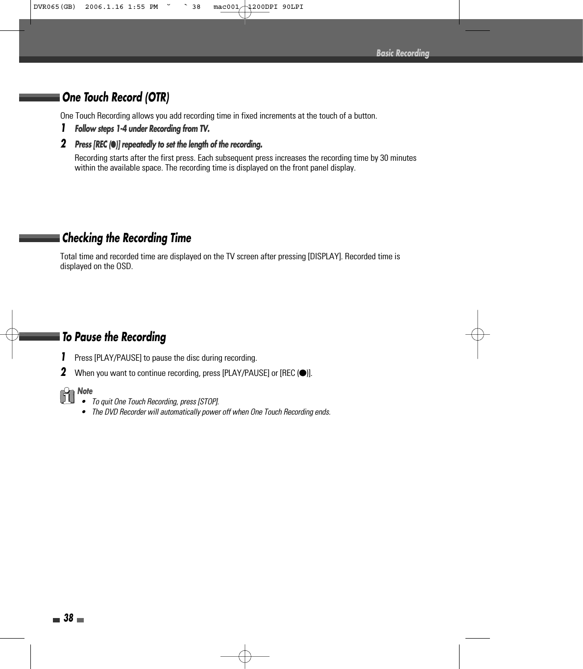 38Total time and recorded time are displayed on the TV screen after pressing [DISPLAY]. Recorded time isdisplayed on the OSD.Checking the Recording Time1Press [PLAY/PAUSE] to pause the disc during recording.2When you want to continue recording, press [PLAY/PAUSE] or [REC (●)].To Pause the RecordingBasic RecordingNote• To quit One Touch Recording, press [STOP].• The DVD Recorder will automatically power off when One Touch Recording ends.One Touch Recording allows you add recording time in fixed increments at the touch of a button.1Follow steps 1-4 under Recording from TV.2Press [REC (●)] repeatedly to set the length of the recording.Recording starts after the first press. Each subsequent press increases the recording time by 30 minuteswithin the available space. The recording time is displayed on the front panel display.One Touch Record (OTR)DVR065(GB)  2006.1.16 1:55 PM  ˘ ` 38   mac001  1200DPI 90LPI