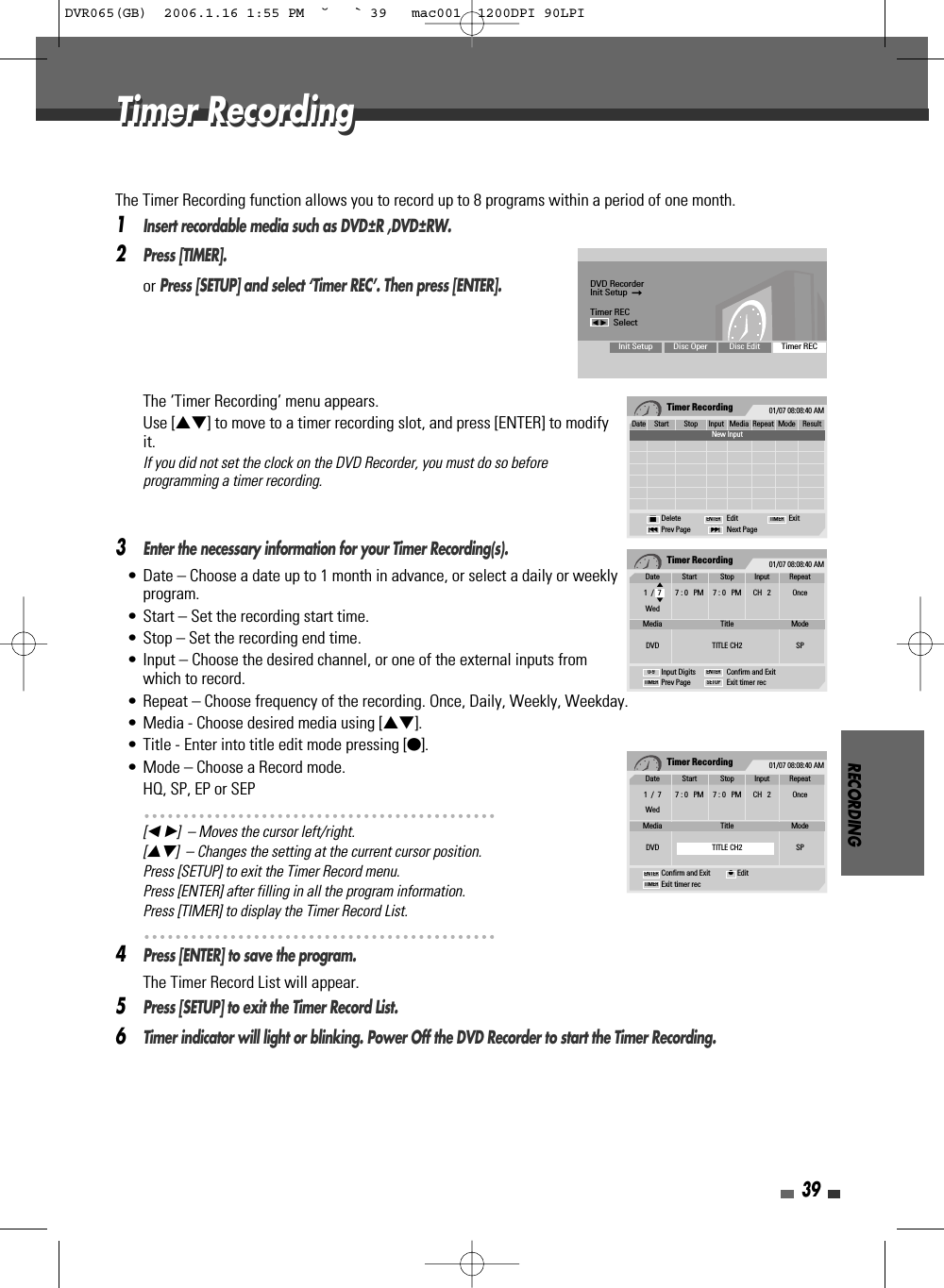 RECORDING39The Timer Recording function allows you to record up to 8 programs within a period of one month.1Insert recordable media such as DVD±R ,DVD±RW.2Press [TIMER].or Press [SETUP] and select ‘Timer REC’. Then press [ENTER]. The ‘Timer Recording’ menu appears.Use […†] to move to a timer recording slot, and press [ENTER] to modifyit.If you did not set the clock on the DVD Recorder, you must do so beforeprogramming a timer recording.3Enter the necessary information for your Timer Recording(s).• Date – Choose a date up to 1 month in advance, or select a daily or weeklyprogram.• Start – Set the recording start time.• Stop – Set the recording end time.• Input – Choose the desired channel, or one of the external inputs fromwhich to record.• Repeat – Choose frequency of the recording. Once, Daily, Weekly, Weekday.• Media - Choose desired media using […†].• Title - Enter into title edit mode pressing [●].• Mode – Choose a Record mode.HQ, SP, EP or SEP[œ √]  – Moves the cursor left/right.[…†]  – Changes the setting at the current cursor position.Press [SETUP] to exit the Timer Record menu.Press [ENTER] after filling in all the program information.Press [TIMER] to display the Timer Record List.4Press [ENTER] to save the program.The Timer Record List will appear.5Press [SETUP] to exit the Timer Record List.6Timer indicator will light or blinking. Power Off the DVD Recorder to start the Timer Recording.Timer Recording 01/07 08:08:40 AMDate Start Stop Input Media Repeat Mode Result1/1 1:00AM 2:00AM CH2 DVD Once SP OverdusNew InputDelete Edit ExitPrev Page Next Page§■∞ENTER TIMERTimer Recording 01/07 08:08:40 AMInput Digits Confirm and ExitPrev Page Exit timer recTIMER0-9 ENTERSETUPDate Start Stop Input Repeat1  /  7 7 : 0   PM 7 : 0   PM CH   2 OnceWedMedia Title ModeDVD TITLE CH2 SP…†Timer Recording 01/07 08:08:40 AMConfirm and Exit EditExit timer recTIMERENTER ●Date Start Stop Input Repeat1  /  7 7 : 0   PM 7 : 0   PM CH   2 OnceWedMedia Title ModeDVD TITLE CH2 SPDVD RecorderInit Setup  ➞Timer RECœ √SelectInit Setup Disc Oper Disc Edit Timer RECTimer RecordingTimer RecordingDVR065(GB)  2006.1.16 1:55 PM  ˘ ` 39   mac001  1200DPI 90LPI