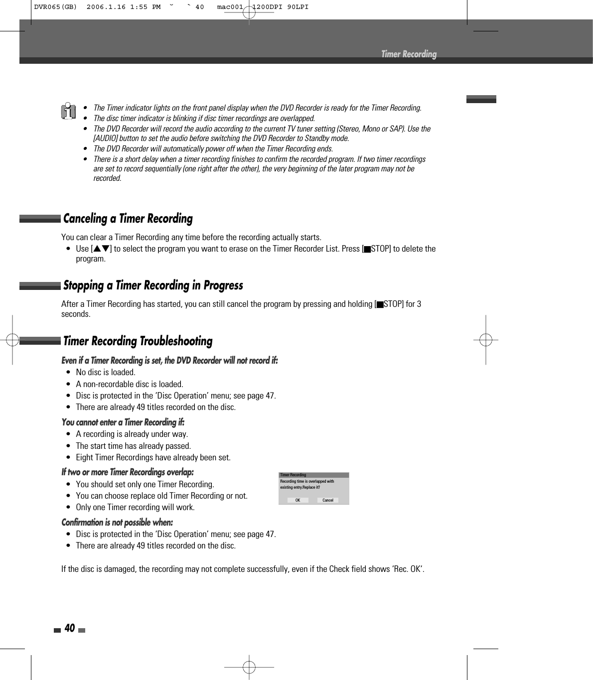 40Timer RecordingEven if a Timer Recording is set, the DVD Recorder will not record if:•  No disc is loaded.•  A non-recordable disc is loaded.•  Disc is protected in the ‘Disc Operation’ menu; see page 47.•  There are already 49 titles recorded on the disc.You cannot enter a Timer Recording if:•  A recording is already under way.•  The start time has already passed.•  Eight Timer Recordings have already been set.If two or more Timer Recordings overlap:•  You should set only one Timer Recording.•  You can choose replace old Timer Recording or not.•  Only one Timer recording will work.Confirmation is not possible when:•  Disc is protected in the ‘Disc Operation’ menu; see page 47.•  There are already 49 titles recorded on the disc.If the disc is damaged, the recording may not complete successfully, even if the Check field shows ‘Rec. OK‘.Timer Recording TroubleshootingYou can clear a Timer Recording any time before the recording actually starts.• Use […†] to select the program you want to erase on the Timer Recorder List. Press [■STOP] to delete theprogram.Canceling a Timer RecordingAfter a Timer Recording has started, you can still cancel the program by pressing and holding [■STOP] for 3seconds.Stopping a Timer Recording in Progress• The Timer indicator lights on the front panel display when the DVD Recorder is ready for the Timer Recording.• The disc timer indicator is blinking if disc timer recordings are overlapped.• The DVD Recorder will record the audio according to the current TV tuner setting (Stereo, Mono or SAP). Use the[AUDIO] button to set the audio before switching the DVD Recorder to Standby mode.• The DVD Recorder will automatically power off when the Timer Recording ends.• There is a short delay when a timer recording finishes to confirm the recorded program. If two timer recordingsare set to record sequentially (one right after the other), the very beginning of the later program may not berecorded.Timer RecordingRecording time is overlapped withexisting entry.Replace it?OK CancelDVR065(GB)  2006.1.16 1:55 PM  ˘ ` 40   mac001  1200DPI 90LPI