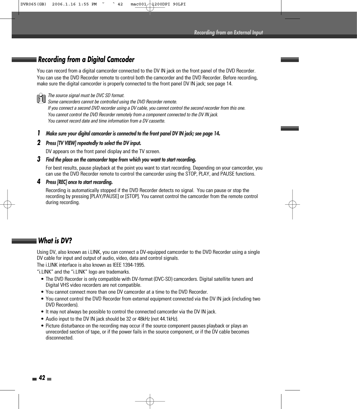 42Recording from an External InputUsing DV, also known as i.LINK, you can connect a DV-equipped camcorder to the DVD Recorder using a singleDV cable for input and output of audio, video, data and control signals.The i.LINK interface is also known as IEEE 1394-1995.“i.LINK” and the “i.LINK” logo are trademarks.• The DVD Recorder is only compatible with DV-format (DVC-SD) camcorders. Digital satellite tuners andDigital VHS video recorders are not compatible.• You cannot connect more than one DV camcorder at a time to the DVD Recorder.• You cannot control the DVD Recorder from external equipment connected via the DV IN jack (including twoDVD Recorders).• It may not always be possible to control the connected camcorder via the DV IN jack.• Audio input to the DV IN jack should be 32 or 48kHz (not 44.1kHz).• Picture disturbance on the recording may occur if the source component pauses playback or plays anunrecorded section of tape, or if the power fails in the source component, or if the DV cable becomesdisconnected.What is DV?You can record from a digital camcorder connected to the DV IN jack on the front panel of the DVD Recorder.You can use the DVD Recorder remote to control both the camcorder and the DVD Recorder. Before recording,make sure the digital camcorder is properly connected to the front panel DV IN jack; see page 14.  1Make sure your digital camcorder is connected to the front panel DV IN jack; see page 14.2Press [TV VIEW] repeatedly to select the DV input.DV appears on the front panel display and the TV screen.3Find the place on the camcorder tape from which you want to start recording. For best results, pause playback at the point you want to start recording. Depending on your camcorder, youcan use the DVD Recorder remote to control the camcorder using the STOP, PLAY, and PAUSE functions.4Press [REC] once to start recording.Recording is automatically stopped if the DVD Recorder detects no signal.  You can pause or stop therecording by pressing [PLAY/PAUSE] or [STOP]. You cannot control the camcorder from the remote controlduring recording.Recording from a Digital CamcoderThe source signal must be DVC SD format.Some camcorders cannot be controlled using the DVD Recorder remote.If you connect a second DVD recorder using a DV cable, you cannot control the second recorder from this one.You cannot control the DVD Recorder remotely from a component connected to the DV IN jack.You cannot record date and time information from a DV cassette.DVR065(GB)  2006.1.16 1:55 PM  ˘ ` 42   mac001  1200DPI 90LPI