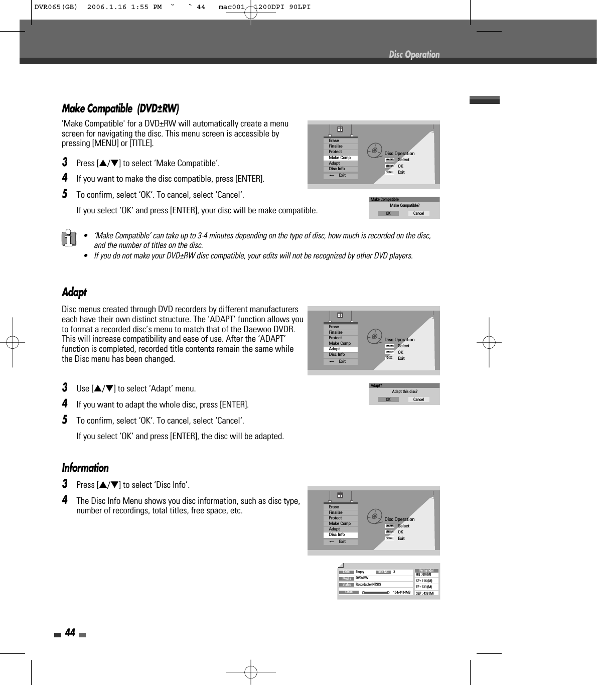 Make Compatible  (DVD±RW)&apos;Make Compatible&apos; for a DVD±RW will automatically create a menuscreen for navigating the disc. This menu screen is accessible bypressing [MENU] or [TITLE].3Press […/†] to select ‘Make Compatible‘.4If you want to make the disc compatible, press [ENTER].5To confirm, select ‘OK‘. To cancel, select ‘Cancel‘. If you select ‘OK‘ and press [ENTER], your disc will be make compatible.44AdaptDisc menus created through DVD recorders by different manufacturerseach have their own distinct structure. The ‘ADAPT’ function allows youto format a recorded disc’s menu to match that of the Daewoo DVDR.This will increase compatibility and ease of use. After the ‘ADAPT’function is completed, recorded title contents remain the same whilethe Disc menu has been changed.3Use […/†] to select ‘Adapt’ menu.4If you want to adapt the whole disc, press [ENTER].5To confirm, select ‘OK‘. To cancel, select ‘Cancel‘. If you select ‘OK‘ and press [ENTER], the disc will be adapted.Disc OperationSelectOKExitENTERDISC…†EraseFinalizeProtectMake CompAdaptDisc Info_ExitAdapt?Adapt this disc?OK CancelInformation3Press […/†] to select ‘Disc Info’.4The Disc Info Menu shows you disc information, such as disc type,number of recordings, total titles, free space, etc.Disc OperationDisc OperationSelectOKExitENTERDISC…†EraseFinalizeProtectMake CompAdaptDisc Info_ExitLabel Empty 3DVD+RWRecordable (NTSC)154/4414MBHQ : 60 (M)SP : 116 (M)EP : 233 (M)SEP : 438 (M)Title NO.MediaStatusCloseRemainder• ‘Make Compatible’ can take up to 3-4 minutes depending on the type of disc, how much is recorded on the disc,and the number of titles on the disc.• If you do not make your DVD±RW disc compatible, your edits will not be recognized by other DVD players.Disc OperationSelectOKExitENTERDISC…†EraseFinalizeProtectMake CompAdaptDisc Info_ExitMake CompatibleMake Compatible?OK CancelDVR065(GB)  2006.1.16 1:55 PM  ˘ ` 44   mac001  1200DPI 90LPI