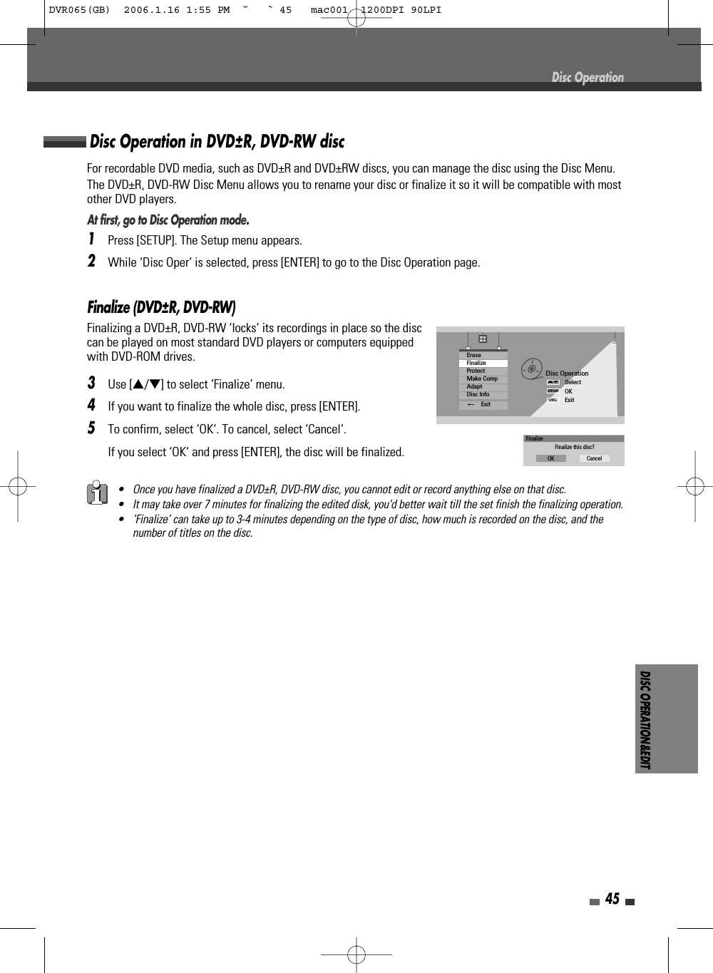 DISC OPERATION&amp;EDIT45Finalize (DVD±R, DVD-RW)Finalizing a DVD±R, DVD-RW ‘locks’ its recordings in place so the disccan be played on most standard DVD players or computers equippedwith DVD-ROM drives.3Use […/†] to select ‘Finalize’ menu.4If you want to finalize the whole disc, press [ENTER].5To confirm, select ‘OK‘. To cancel, select ‘Cancel‘. If you select ‘OK‘ and press [ENTER], the disc will be finalized.Disc OperationDisc OperationSelectOKExitENTERDISC…†EraseFinalizeProtectMake CompAdaptDisc Info_ExitFinalizeFinalize this disc?OK CancelFor recordable DVD media, such as DVD±R and DVD±RW discs, you can manage the disc using the Disc Menu.The DVD±R, DVD-RW Disc Menu allows you to rename your disc or finalize it so it will be compatible with mostother DVD players. At first, go to Disc Operation mode.1Press [SETUP]. The Setup menu appears. 2While ‘Disc Oper‘ is selected, press [ENTER] to go to the Disc Operation page.Disc Operation in DVD±R, DVD-RW disc• Once you have finalized a DVD±R, DVD-RW disc, you cannot edit or record anything else on that disc.• It may take over 7 minutes for finalizing the edited disk, you&apos;d better wait till the set finish the finalizing operation.• ‘Finalize’ can take up to 3-4 minutes depending on the type of disc, how much is recorded on the disc, and thenumber of titles on the disc.DVR065(GB)  2006.1.16 1:55 PM  ˘ ` 45   mac001  1200DPI 90LPI