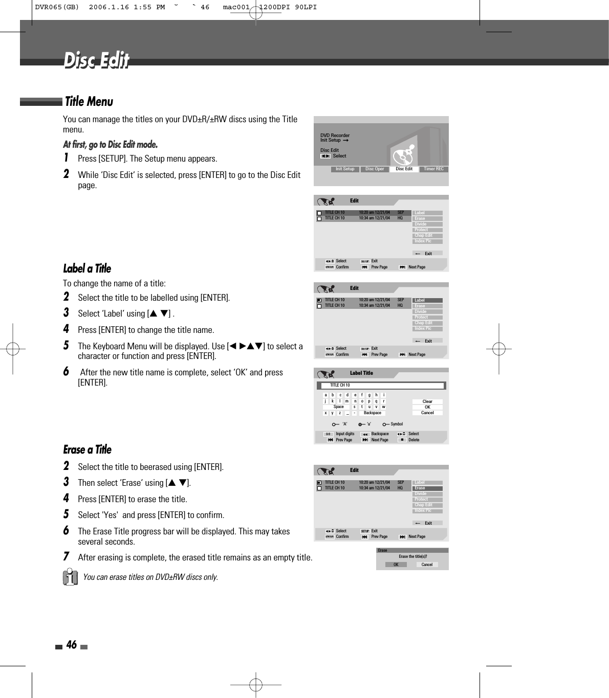 46Disc EditDisc EditYou can manage the titles on your DVD±R/±RW discs using the Titlemenu.At first, go to Disc Edit mode.1Press [SETUP]. The Setup menu appears.2While ‘Disc Edit‘ is selected, press [ENTER] to go to the Disc Editpage.Label a TitleTo change the name of a title:2Select the title to be labelled using [ENTER].3Select ‘Label’ using [… †] .4Press [ENTER] to change the title name.5The Keyboard Menu will be displayed. Use [œ √…†] to select acharacter or function and press [ENTER].6After the new title name is complete, select ‘OK’ and press[ENTER].Erase a Title2Select the title to beerased using [ENTER].3Then select ‘Erase‘ using [… †].4Press [ENTER] to erase the title.5Select &apos;Yes&apos;  and press [ENTER] to confirm.6The Erase Title progress bar will be displayed. This may takesseveral seconds.7After erasing is complete, the erased title remains as an empty title.Title MenuYou can erase titles on DVD±RW discs only.DVD RecorderInit Setup  ➞Disc Editœ √SelectInit Setup Disc Oper Disc Edit Timer RECEditTITLE CH 10  10:20 am 12/21/04  SEPSelect ExitConfirm Prev Page Next Page§ENTER ∞SETUPLabelEraseDivideProtectChap EditIndex Pic_ExitTITLE CH 10  10:34 am 12/21/04  HQœ √…†EditTITLE CH 10  10:20 am 12/21/04  SEPSelect ExitConfirm Prev Page Next Page§ENTER ∞SETUPLabelEraseDivideProtectChap EditIndex Pic_ExitTITLE CH 10  10:34 am 12/21/04  HQœ √…†Label TitleInput digits Backspace SelectPrev Page Next Page Delete§■∞œœ0-9ClearOKCancelœ √…†TITLE CH 10a     b      c     d      e     f      g     h      ij      k      l     m      n     o     p     q      rSpace          s      t      u     v     wx     y      z      _     -         Backspace‘A’                    ‘a’                    SymbolEditTITLE CH 10  10:20 am 12/21/04  SEPSelect ExitConfirm Prev Page Next Page§ENTER ∞SETUPLabelEraseDivideProtectChap EditIndex Pic_ExitTITLE CH 10  10:34 am 12/21/04  HQœ √…†EraseErase the title(s)?OK CancelDVR065(GB)  2006.1.16 1:55 PM  ˘ ` 46   mac001  1200DPI 90LPI