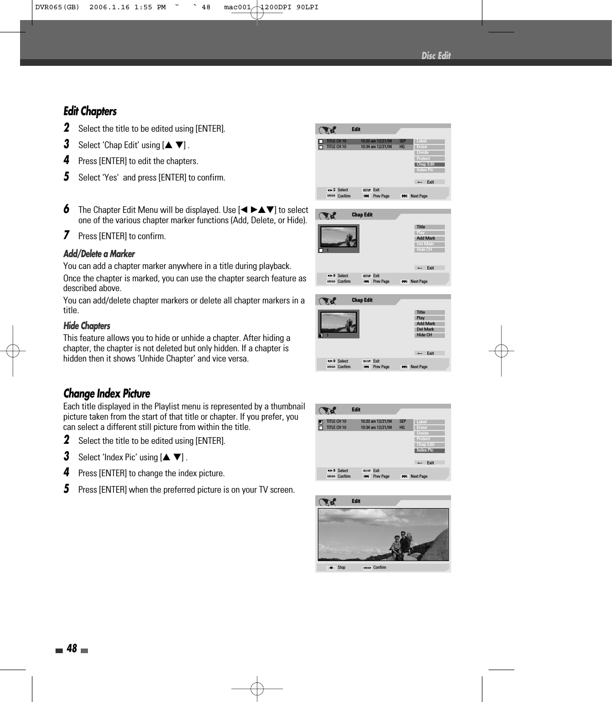 48Edit Chapters2Select the title to be edited using [ENTER].3Select ‘Chap Edit’ using [… †] .4Press [ENTER] to edit the chapters.5Select &apos;Yes&apos;  and press [ENTER] to confirm.6The Chapter Edit Menu will be displayed. Use [œ √…†] to selectone of the various chapter marker functions (Add, Delete, or Hide).7Press [ENTER] to confirm.Add/Delete a MarkerYou can add a chapter marker anywhere in a title during playback.Once the chapter is marked, you can use the chapter search feature asdescribed above.You can add/delete chapter markers or delete all chapter markers in atitle. Hide ChaptersThis feature allows you to hide or unhide a chapter. After hiding achapter, the chapter is not deleted but only hidden. If a chapter ishidden then it shows ‘Unhide Chapter‘ and vice versa.Change Index PictureEach title displayed in the Playlist menu is represented by a thumbnailpicture taken from the start of that title or chapter. If you prefer, youcan select a different still picture from within the title.2Select the title to be edited using [ENTER].3Select ‘Index Pic’ using [… †] .4Press [ENTER] to change the index picture.5Press [ENTER] when the preferred picture is on your TV screen.Disc EditChap Edit1Select ExitConfirm Prev Page Next Page§ENTER ∞SETUPTitlePlayAdd MarkDel MakrHide CH_Exitœ √…†EditTITLE CH 10  10:20 am 12/21/04  SEPSelect ExitConfirm Prev Page Next Page§ENTER ∞SETUPLabelEraseDivideProtectChap EditIndex Pic_ExitTITLE CH 10  10:34 am 12/21/04  HQœ √…†Chap Edit1Select ExitConfirm Prev Page Next Page§ENTER ∞SETUPTitlePlayAdd MarkDel MarkHide CH_Exitœ √…†EditStop ConfirmENTER■EditTITLE CH 10  10:20 am 12/21/04  SEPSelect ExitConfirm Prev Page Next Page§ENTER ∞SETUPLabelEraseDivideProtectChap EditIndex Pic_ExitTITLE CH 10  10:34 am 12/21/04  HQœ √…†DVR065(GB)  2006.1.16 1:55 PM  ˘ ` 48   mac001  1200DPI 90LPI