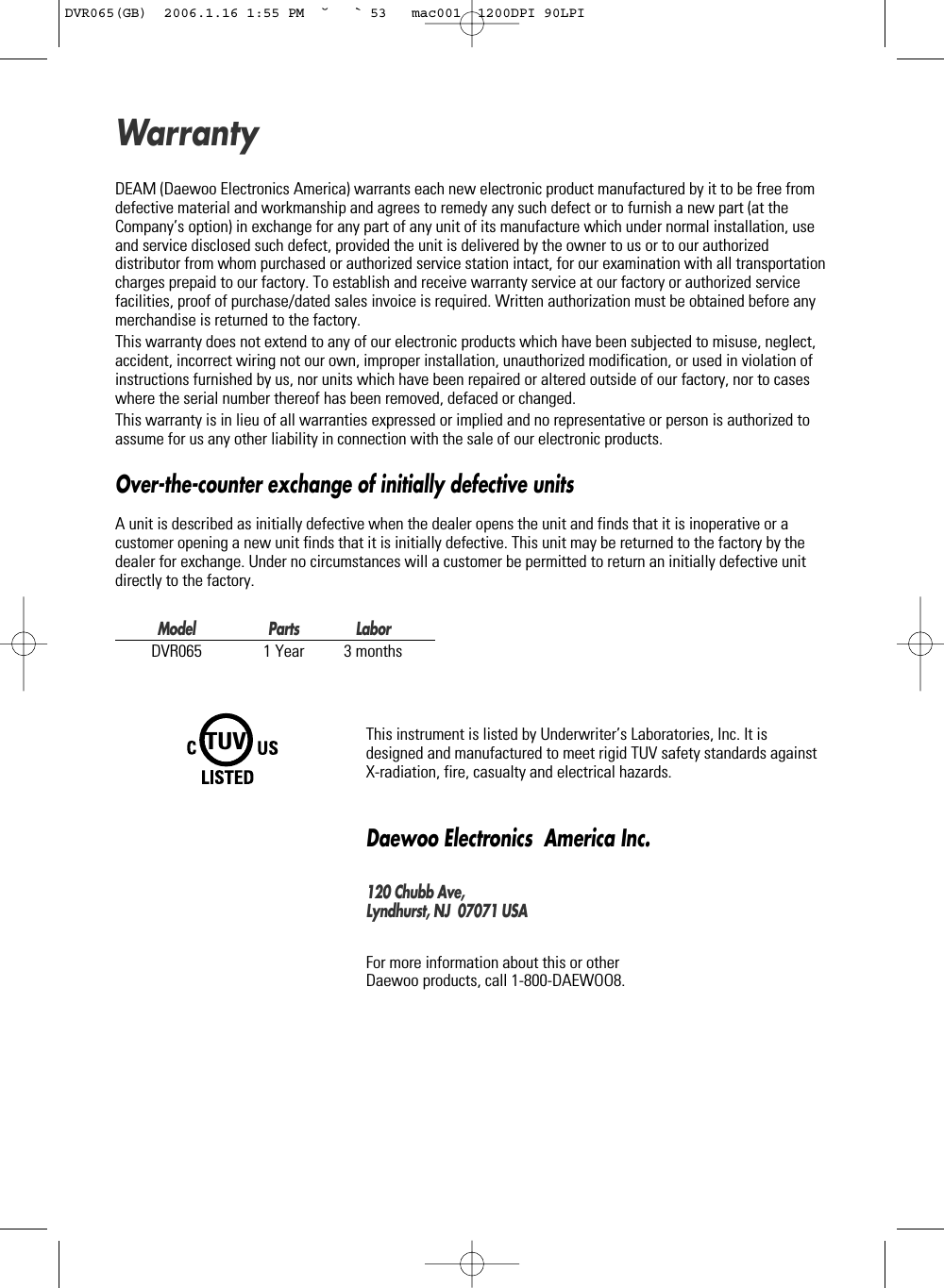 DEAM (Daewoo Electronics America) warrants each new electronic product manufactured by it to be free fromdefective material and workmanship and agrees to remedy any such defect or to furnish a new part (at theCompany’s option) in exchange for any part of any unit of its manufacture which under normal installation, useand service disclosed such defect, provided the unit is delivered by the owner to us or to our authorizeddistributor from whom purchased or authorized service station intact, for our examination with all transportationcharges prepaid to our factory. To establish and receive warranty service at our factory or authorized servicefacilities, proof of purchase/dated sales invoice is required. Written authorization must be obtained before anymerchandise is returned to the factory.This warranty does not extend to any of our electronic products which have been subjected to misuse, neglect,accident, incorrect wiring not our own, improper installation, unauthorized modification, or used in violation ofinstructions furnished by us, nor units which have been repaired or altered outside of our factory, nor to caseswhere the serial number thereof has been removed, defaced or changed.This warranty is in lieu of all warranties expressed or implied and no representative or person is authorized toassume for us any other liability in connection with the sale of our electronic products.Over-the-counter exchange of initially defective unitsA unit is described as initially defective when the dealer opens the unit and finds that it is inoperative or acustomer opening a new unit finds that it is initially defective. This unit may be returned to the factory by thedealer for exchange. Under no circumstances will a customer be permitted to return an initially defective unitdirectly to the factory.Model Parts LaborDVR065 1 Year 3 monthsThis instrument is listed by Underwriter’s Laboratories, Inc. It isdesigned and manufactured to meet rigid TUV safety standards againstX-radiation, fire, casualty and electrical hazards.Daewoo Electronics  America Inc.120 Chubb Ave,Lyndhurst, NJ  07071 USAFor more information about this or other Daewoo products, call 1-800-DAEWOO8.WarrantyTUVDVR065(GB)  2006.1.16 1:55 PM  ˘ ` 53   mac001  1200DPI 90LPI