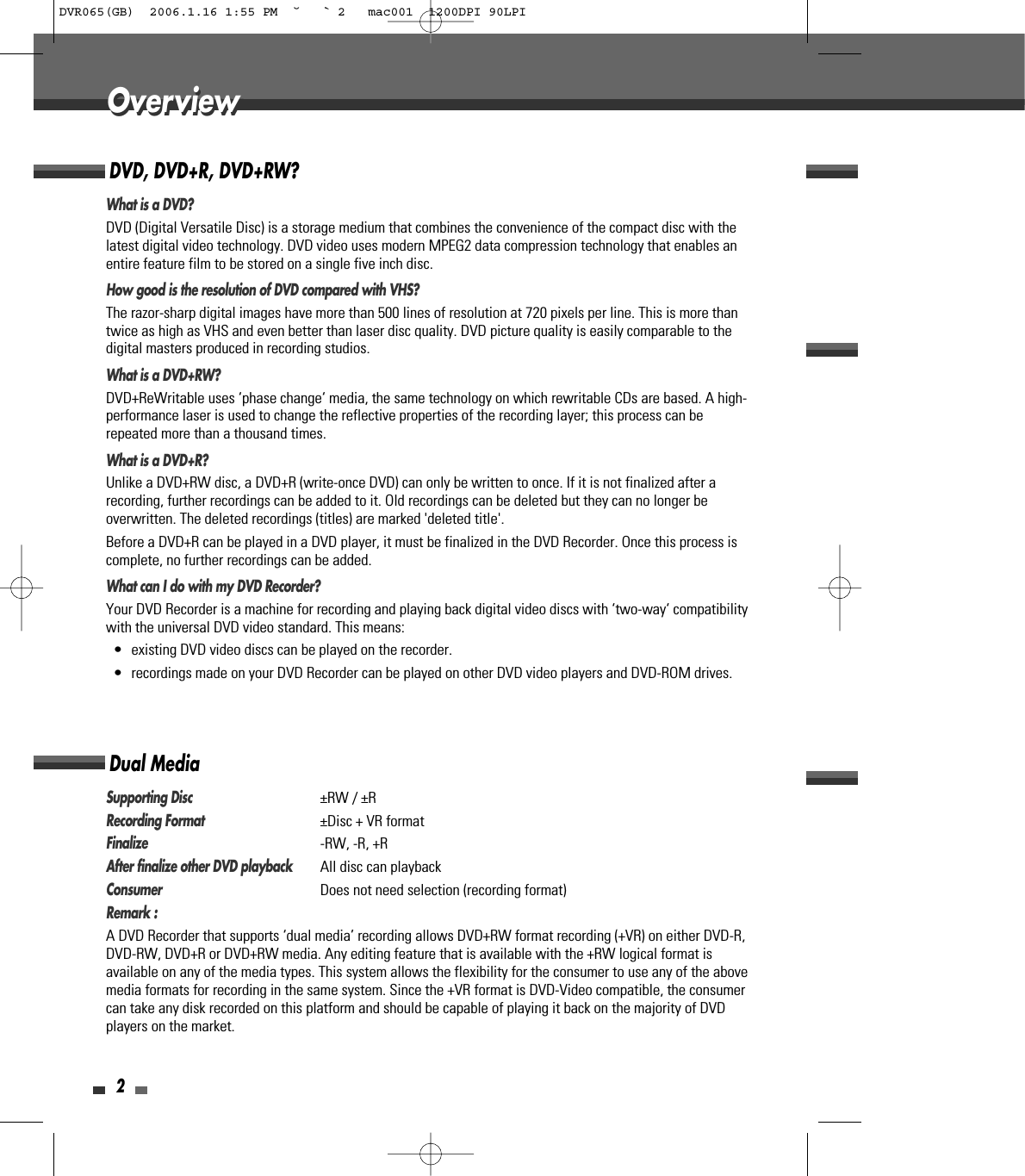2OverviewOverviewDVD, DVD+R, DVD+RW?What is a DVD?DVD (Digital Versatile Disc) is a storage medium that combines the convenience of the compact disc with thelatest digital video technology. DVD video uses modern MPEG2 data compression technology that enables anentire feature film to be stored on a single five inch disc.How good is the resolution of DVD compared with VHS?The razor-sharp digital images have more than 500 lines of resolution at 720 pixels per line. This is more thantwice as high as VHS and even better than laser disc quality. DVD picture quality is easily comparable to thedigital masters produced in recording studios.What is a DVD+RW?DVD+ReWritable uses ‘phase change‘ media, the same technology on which rewritable CDs are based. A high-performance laser is used to change the reflective properties of the recording layer; this process can berepeated more than a thousand times.What is a DVD+R?Unlike a DVD+RW disc, a DVD+R (write-once DVD) can only be written to once. If it is not finalized after arecording, further recordings can be added to it. Old recordings can be deleted but they can no longer beoverwritten. The deleted recordings (titles) are marked &apos;deleted title&apos;.Before a DVD+R can be played in a DVD player, it must be finalized in the DVD Recorder. Once this process iscomplete, no further recordings can be added.What can I do with my DVD Recorder?Your DVD Recorder is a machine for recording and playing back digital video discs with ‘two-way‘ compatibilitywith the universal DVD video standard. This means:• existing DVD video discs can be played on the recorder.• recordings made on your DVD Recorder can be played on other DVD video players and DVD-ROM drives. Dual MediaSupporting Disc±RW / ±RRecording Format±Disc + VR formatFinalize-RW, -R, +RAfter finalize other DVD playbackAll disc can playback ConsumerDoes not need selection (recording format)Remark :A DVD Recorder that supports ‘dual media’ recording allows DVD+RW format recording (+VR) on either DVD-R,DVD-RW, DVD+R or DVD+RW media. Any editing feature that is available with the +RW logical format isavailable on any of the media types. This system allows the flexibility for the consumer to use any of the abovemedia formats for recording in the same system. Since the +VR format is DVD-Video compatible, the consumercan take any disk recorded on this platform and should be capable of playing it back on the majority of DVDplayers on the market.DVR065(GB)  2006.1.16 1:55 PM  ˘ ` 2   mac001  1200DPI 90LPI