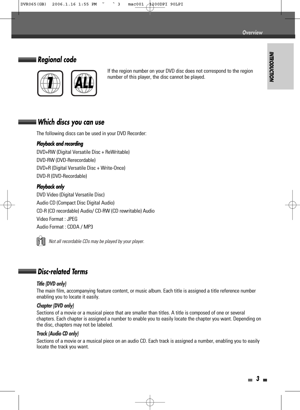 INTRODUCTION3Disc-related TermsTitle (DVD only)The main film, accompanying feature content, or music album. Each title is assigned a title reference numberenabling you to locate it easily.Chapter (DVD only)Sections of a movie or a musical piece that are smaller than titles. A title is composed of one or severalchapters. Each chapter is assigned a number to enable you to easily locate the chapter you want. Depending onthe disc, chapters may not be labeled.Track (Audio CD only)Sections of a movie or a musical piece on an audio CD. Each track is assigned a number, enabling you to easilylocate the track you want.Which discs you can useThe following discs can be used in your DVD Recorder:Playback and recordingDVD+RW (Digital Versatile Disc + ReWritable)DVD-RW (DVD-Rerecordable)DVD+R (Digital Versatile Disc + Write-Once)DVD-R (DVD-Recordable)Playback onlyDVD Video (Digital Versatile Disc)Audio CD (Compact Disc Digital Audio)CD-R (CD recordable) Audio/ CD-RW (CD rewritable) AudioVideo Format : JPEG Audio Format : CDDA / MP3Not all recordable CDs may be played by your player.Regional codeIf the region number on your DVD disc does not correspond to the regionnumber of this player, the disc cannot be played.1ALLOverviewDVR065(GB)  2006.1.16 1:55 PM  ˘ ` 3   mac001  1200DPI 90LPI