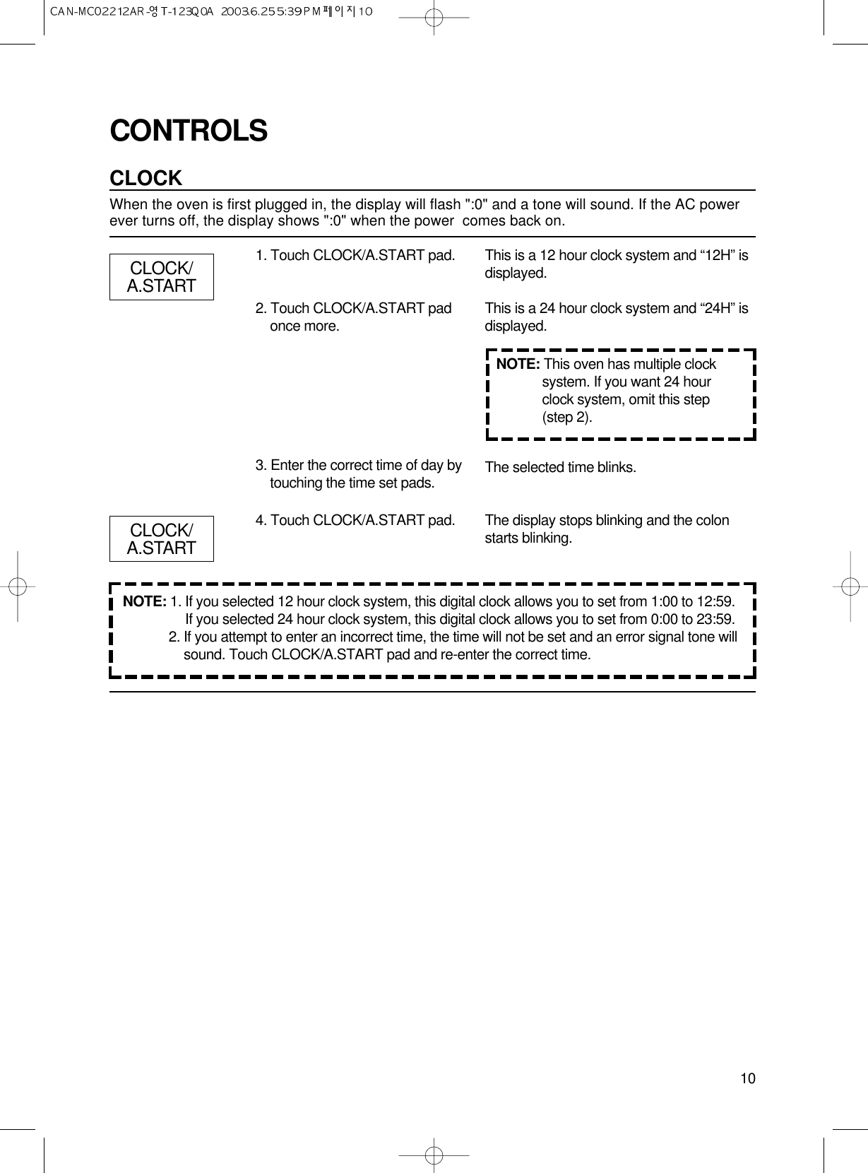 10CONTROLSCLOCKWhen the oven is first plugged in, the display will flash &quot;:0&quot; and a tone will sound. If the AC powerever turns off, the display shows &quot;:0&quot; when the power  comes back on.1. Touch CLOCK/A.START pad.2. Touch CLOCK/A.START padonce more.3. Enter the correct time of day bytouching the time set pads.4. Touch CLOCK/A.START pad.This is a 12 hour clock system and “12H” isdisplayed.This is a 24 hour clock system and “24H” isdisplayed.The selected time blinks.The display stops blinking and the colonstarts blinking.NOTE: This oven has multiple clocksystem. If you want 24 hourclock system, omit this step(step 2).CLOCK/A.STARTCLOCK/A.STARTNOTE: 1. If you selected 12 hour clock system, this digital clock allows you to set from 1:00 to 12:59.If you selected 24 hour clock system, this digital clock allows you to set from 0:00 to 23:59.2. If you attempt to enter an incorrect time, the time will not be set and an error signal tone willsound. Touch CLOCK/A.START pad and re-enter the correct time.