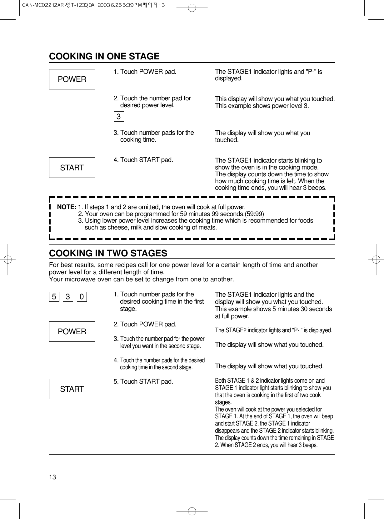 13COOKING IN ONE STAGE1. Touch POWER pad. The STAGE1 indicator lights and &quot;P-&quot; isdisplayed.This display will show you what you touched.This example shows power level 3.The display will show you what youtouched.The STAGE1 indicator starts blinking toshow the oven is in the cooking mode. The display counts down the time to showhow much cooking time is left. When thecooking time ends, you will hear 3 beeps.POWERSTARTCOOKING IN TWO STAGESFor best results, some recipes call for one power level for a certain length of time and anotherpower level for a different length of time.Your microwave oven can be set to change from one to another.1. Touch number pads for thedesired cooking time in the firststage.2. Touch POWER pad.3. Touch the number pad for the powerlevel you want in the second stage.4. Touch the number pads for the desiredcooking time in the second stage.5. Touch START pad.The STAGE1 indicator lights and thedisplay will show you what you touched.This example shows 5 minutes 30 secondsat full power.The STAGE2 indicator lights and &quot;P- &quot; is displayed.The display will show what you touched.The display will show what you touched.Both STAGE 1 &amp; 2 indicator lights come on andSTAGE 1 indicator light starts blinking to show youthat the oven is cooking in the first of two cookstages.The oven will cook at the power you selected forSTAGE 1. At the end of STAGE 1, the oven will beepand start STAGE 2, the STAGE 1 indicatordisappears and the STAGE 2 indicator starts blinking.The display counts down the time remaining in STAGE2. When STAGE 2 ends, you will hear 3 beeps.530POWERSTART2. Touch the number pad fordesired power level.3. Touch number pads for thecooking time.4. Touch START pad.3NOTE: 1. If steps 1 and 2 are omitted, the oven will cook at full power.2. Your oven can be programmed for 59 minutes 99 seconds.(59:99)3. Using lower power level increases the cooking time which is recommended for foodssuch as cheese, milk and slow cooking of meats.