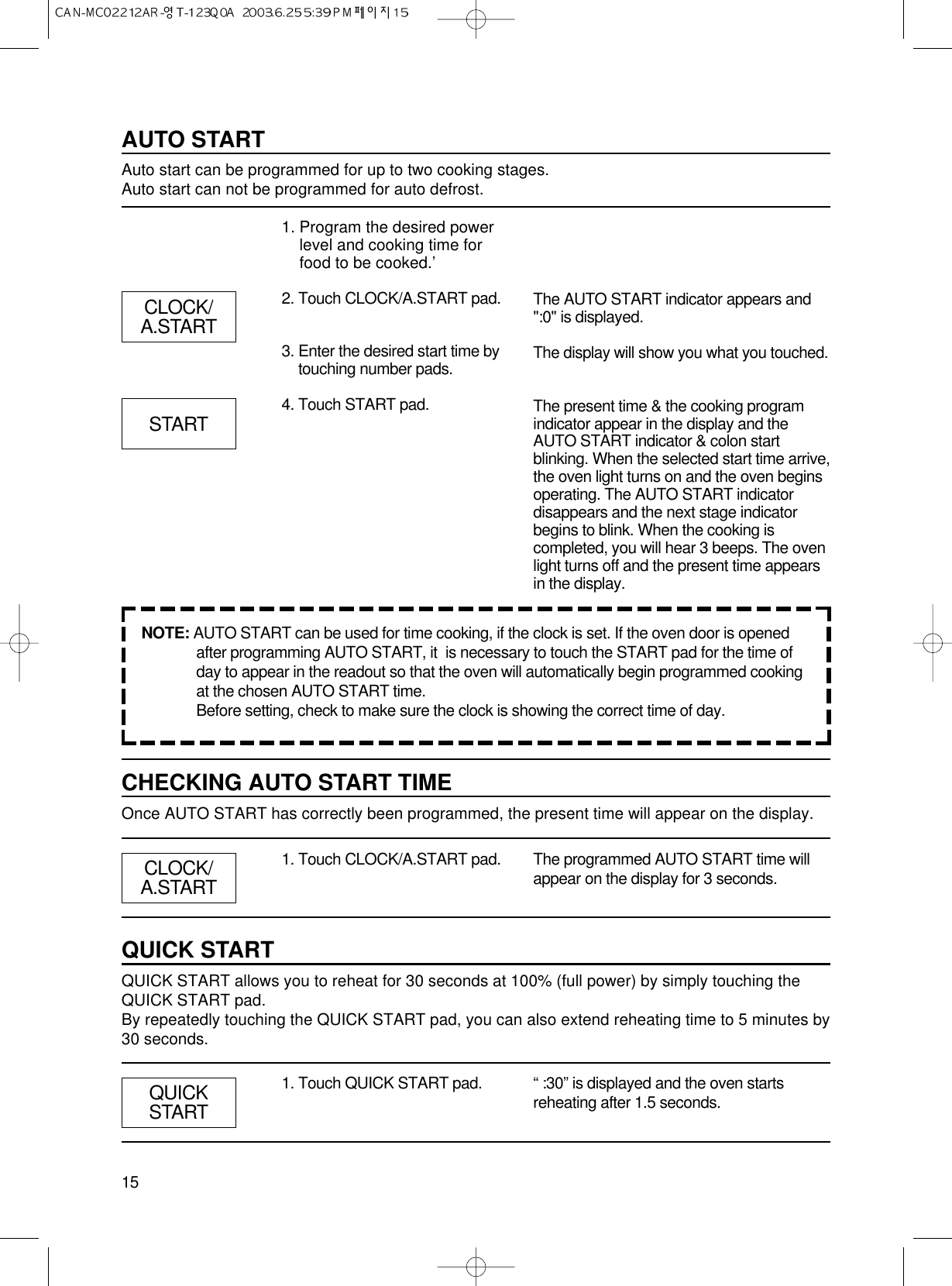 15AUTO STARTAuto start can be programmed for up to two cooking stages.Auto start can not be programmed for auto defrost.1. Program the desired powerlevel and cooking time forfood to be cooked.’2. Touch CLOCK/A.START pad.3. Enter the desired start time bytouching number pads.4. Touch START pad.The AUTO START indicator appears and&quot;:0&quot; is displayed.The display will show you what you touched.The present time &amp; the cooking programindicator appear in the display and theAUTO START indicator &amp; colon startblinking. When the selected start time arrive,the oven light turns on and the oven beginsoperating. The AUTO START indicatordisappears and the next stage indicatorbegins to blink. When the cooking iscompleted, you will hear 3 beeps. The ovenlight turns off and the present time appearsin the display.NOTE: AUTO START can be used for time cooking, if the clock is set. If the oven door is openedafter programming AUTO START, it  is necessary to touch the START pad for the time ofday to appear in the readout so that the oven will automatically begin programmed cookingat the chosen AUTO START time.Before setting, check to make sure the clock is showing the correct time of day.CLOCK/A.STARTSTARTCHECKING AUTO START TIMEOnce AUTO START has correctly been programmed, the present time will appear on the display.1. Touch CLOCK/A.START pad. The programmed AUTO START time willappear on the display for 3 seconds.QUICK STARTQUICK START allows you to reheat for 30 seconds at 100% (full power) by simply touching theQUICK START pad.By repeatedly touching the QUICK START pad, you can also extend reheating time to 5 minutes by30 seconds.1. Touch QUICK START pad. “ :30” is displayed and the oven startsreheating after 1.5 seconds.CLOCK/A.STARTQUICKSTART