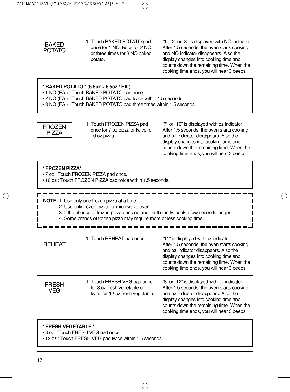 17BAKEDPOTATO1. Touch BAKED POTATO padonce for 1 NO, twice for 2 NOor three times for 3 NO bakedpotato.“1”, “2” or “3” is displayed with NO indicator.After 1.5 seconds, the oven starts cookingand NO indicator disappears. Also thedisplay changes into cooking time andcounts down the remaining time. When thecooking time ends, you will hear 3 beeps.FROZENPIZZA1. Touch FROZEN PIZZA padonce for 7 oz pizza or twice for10 oz pizza.“7” or “10” is displayed with oz indicator.After 1.5 seconds, the oven starts cookingand oz indicator disappears. Also thedisplay changes into cooking time andcounts down the remaining time. When thecooking time ends, you will hear 3 beeps.REHEAT 1. Touch REHEAT pad once. “11” is displayed with oz indicator.After 1.5 seconds, the oven starts cookingand oz indicator disappears. Also thedisplay changes into cooking time andcounts down the remaining time. When thecooking time ends, you will hear 3 beeps.FRESHVEG1. Touch FRESH VEG pad oncefor 8 oz fresh vegetable ortwice for 12 oz fresh vegetable.“8” or “12” is displayed with oz indicator.After 1.5 seconds, the oven starts cookingand oz indicator disappears. Also thedisplay changes into cooking time andcounts down the remaining time. When thecooking time ends, you will hear 3 beeps.* BAKED POTATO * (5.5oz ~ 6.5oz / EA.)• 1 NO (EA.) : Touch BAKED POTATO pad once.• 2 NO (EA.) : Touch BAKED POTATO pad twice within 1.5 seconds.• 3 NO (EA.) : Touch BAKED POTATO pad three times within 1.5 seconds.* FROZEN PIZZA*• 7 oz : Touch FROZEN PIZZA pad once.• 10 oz : Touch FROZEN PIZZA pad twice within 1.5 seconds.* FRESH VEGETABLE *• 8 oz : Touch FRESH VEG pad once.• 12 oz : Touch FRESH VEG pad twice within 1.5 seconds.NOTE: 1. Use only one frozen pizza at a time.2. Use only frozen pizza for microwave oven.3. If the cheese of frozen pizza does not melt sufficiently, cook a few seconds longer.4. Some brands of frozen pizza may require more or less cooking time.