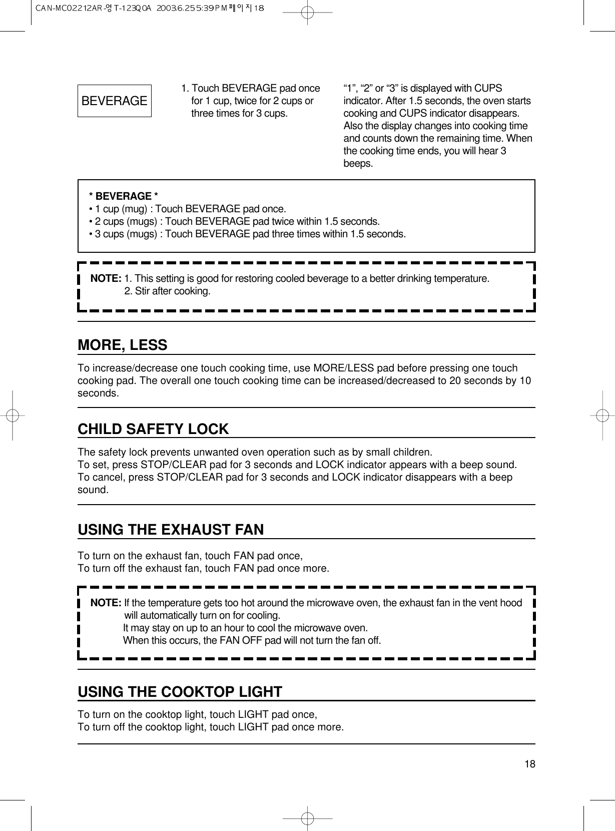 18MORE, LESSTo increase/decrease one touch cooking time, use MORE/LESS pad before pressing one touchcooking pad. The overall one touch cooking time can be increased/decreased to 20 seconds by 10seconds.CHILD SAFETY LOCKThe safety lock prevents unwanted oven operation such as by small children.To set, press STOP/CLEAR pad for 3 seconds and LOCK indicator appears with a beep sound.To cancel, press STOP/CLEAR pad for 3 seconds and LOCK indicator disappears with a beepsound.USING THE EXHAUST FANTo turn on the exhaust fan, touch FAN pad once, To turn off the exhaust fan, touch FAN pad once more.USING THE COOKTOP LIGHTTo turn on the cooktop light, touch LIGHT pad once,To turn off the cooktop light, touch LIGHT pad once more.BEVERAGE 1. Touch BEVERAGE pad oncefor 1 cup, twice for 2 cups orthree times for 3 cups.NOTE: 1. This setting is good for restoring cooled beverage to a better drinking temperature.2. Stir after cooking.NOTE: If the temperature gets too hot around the microwave oven, the exhaust fan in the vent hoodwill automatically turn on for cooling.It may stay on up to an hour to cool the microwave oven.When this occurs, the FAN OFF pad will not turn the fan off.* BEVERAGE *• 1 cup (mug) : Touch BEVERAGE pad once.• 2 cups (mugs) : Touch BEVERAGE pad twice within 1.5 seconds.• 3 cups (mugs) : Touch BEVERAGE pad three times within 1.5 seconds.“1”, “2” or “3” is displayed with CUPSindicator. After 1.5 seconds, the oven startscooking and CUPS indicator disappears.Also the display changes into cooking timeand counts down the remaining time. Whenthe cooking time ends, you will hear 3beeps.