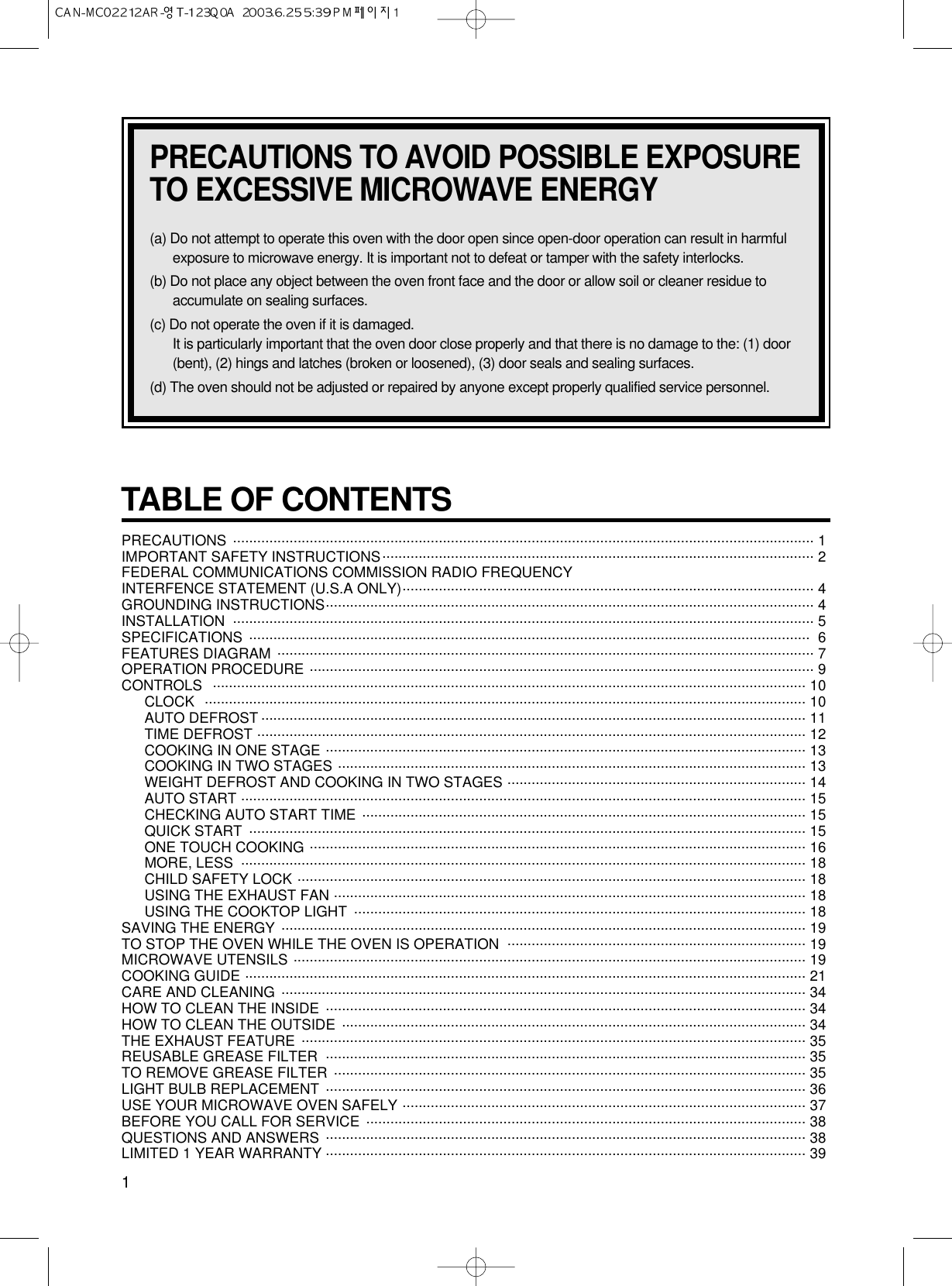 TABLE OF CONTENTS PRECAUTIONS  ................................................................................................................................................ 1 IMPORTANT SAFETY INSTRUCTIONS........................................................................................................... 2FEDERAL COMMUNICATIONS COMMISSION RADIO FREQUENCY  INTERFENCE STATEMENT (U.S.A ONLY)...................................................................................................... 4GROUNDING INSTRUCTIONS......................................................................................................................... 4INSTALLATION ................................................................................................................................................ 5SPECIFICATIONS ........................................................................................................................................... 6FEATURES DIAGRAM ..................................................................................................................................... 7OPERATION PROCEDURE ............................................................................................................................. 9CONTROLS ................................................................................................................................................... 10CLOCK ..................................................................................................................................................... 10AUTO DEFROST ....................................................................................................................................... 11TIME DEFROST ........................................................................................................................................ 12COOKING IN ONE STAGE ....................................................................................................................... 13COOKING IN TWO STAGES .................................................................................................................... 13WEIGHT DEFROST AND COOKING IN TWO STAGES .......................................................................... 14AUTO START ............................................................................................................................................ 15CHECKING AUTO START TIME .............................................................................................................. 15QUICK START  .......................................................................................................................................... 15ONE TOUCH COOKING ........................................................................................................................... 16MORE, LESS  ............................................................................................................................................ 18CHILD SAFETY LOCK .............................................................................................................................. 18USING THE EXHAUST FAN ..................................................................................................................... 18USING THE COOKTOP LIGHT ................................................................................................................ 18SAVING THE ENERGY .................................................................................................................................. 19TO STOP THE OVEN WHILE THE OVEN IS OPERATION .......................................................................... 19MICROWAVE UTENSILS ............................................................................................................................... 19COOKING GUIDE ........................................................................................................................................... 21CARE AND CLEANING .................................................................................................................................. 34HOW TO CLEAN THE INSIDE ....................................................................................................................... 34HOW TO CLEAN THE OUTSIDE ................................................................................................................... 34THE EXHAUST FEATURE ............................................................................................................................. 35REUSABLE GREASE FILTER ....................................................................................................................... 35TO REMOVE GREASE FILTER ..................................................................................................................... 35LIGHT BULB REPLACEMENT ....................................................................................................................... 36USE YOUR MICROWAVE OVEN SAFELY .................................................................................................... 37BEFORE YOU CALL FOR SERVICE ............................................................................................................. 38QUESTIONS AND ANSWERS ....................................................................................................................... 38LIMITED 1 YEAR WARRANTY ....................................................................................................................... 391PRECAUTIONS TO AVOID POSSIBLE EXPOSURETO EXCESSIVE MICROWAVE ENERGY(a) Do not attempt to operate this oven with the door open since open-door operation can result in harmfulexposure to microwave energy. It is important not to defeat or tamper with the safety interlocks.(b) Do not place any object between the oven front face and the door or allow soil or cleaner residue toaccumulate on sealing surfaces.(c) Do not operate the oven if it is damaged.It is particularly important that the oven door close properly and that there is no damage to the: (1) door(bent), (2) hings and latches (broken or loosened), (3) door seals and sealing surfaces.(d) The oven should not be adjusted or repaired by anyone except properly qualified service personnel.