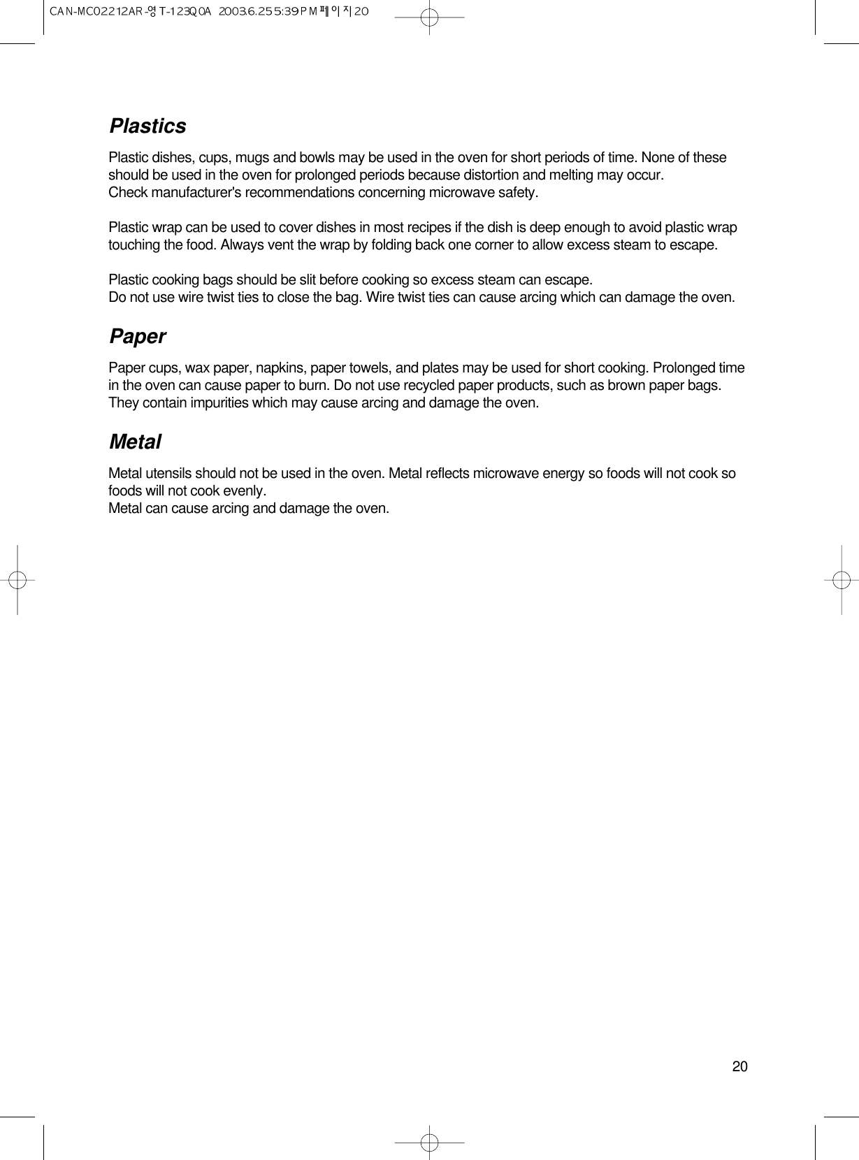 20PlasticsPlastic dishes, cups, mugs and bowls may be used in the oven for short periods of time. None of theseshould be used in the oven for prolonged periods because distortion and melting may occur.Check manufacturer&apos;s recommendations concerning microwave safety.Plastic wrap can be used to cover dishes in most recipes if the dish is deep enough to avoid plastic wraptouching the food. Always vent the wrap by folding back one corner to allow excess steam to escape.Plastic cooking bags should be slit before cooking so excess steam can escape.Do not use wire twist ties to close the bag. Wire twist ties can cause arcing which can damage the oven.PaperPaper cups, wax paper, napkins, paper towels, and plates may be used for short cooking. Prolonged timein the oven can cause paper to burn. Do not use recycled paper products, such as brown paper bags.They contain impurities which may cause arcing and damage the oven.Metal Metal utensils should not be used in the oven. Metal reflects microwave energy so foods will not cook sofoods will not cook evenly.Metal can cause arcing and damage the oven.