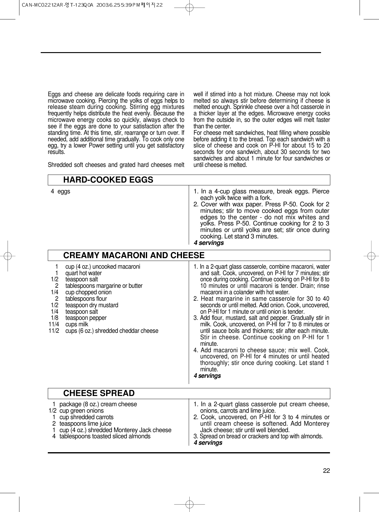 22Eggs and cheese are delicate foods requiring care inmicrowave cooking. Piercing the yolks of eggs helps torelease steam during cooking. Stirring egg mixturesfrequently helps distribute the heat evenly. Because themicrowave energy cooks so quickly, always check tosee if the eggs are done to your satisfaction after thestanding time. At this time, stir, rearrange or turn over. Ifneeded, add additional time gradually. To cook only oneegg, try a lower Power setting until you get satisfactoryresults.Shredded soft cheeses and grated hard cheeses meltwell if stirred into a hot mixture. Cheese may not lookmelted so always stir before determining if cheese ismelted enough. Sprinkle cheese over a hot casserole ina thicker layer at the edges. Microwave energy cooksfrom the outside in, so the outer edges will melt fasterthan the center.For cheese melt sandwiches, heat filling where possiblebefore adding it to the bread. Top each sandwich with aslice of cheese and cook on P-HI for about 15 to 20seconds for one sandwich, about 30 seconds for twosandwiches and about 1 minute for four sandwiches oruntil cheese is melted.HARD-COOKED EGGS4 eggs1. In a 4-cup glass measure, break eggs. Pierceeach yolk twice with a fork.2. Cover with wax paper. Press P-50. Cook for 2minutes; stir to move cooked eggs from outeredges to the center - do not mix whites andyolks. Press P-50. Continue cooking for 2 to 3minutes or until yolks are set; stir once duringcooking. Let stand 3 minutes.4 servingsCREAMY MACARONI AND CHEESE1  cup (4 oz.) uncooked macaroni1 quart hot water1/2 teaspoon salt2  tablespoons margarine or butter1/4  cup chopped onion2 tablespoons flour1/2 teaspoon dry mustard1/4 teaspoon salt1/8 teaspoon pepper11/4 cups milk11/2  cups (6 oz.) shredded cheddar cheese1. In a 2-quart glass casserole, combine macaroni, waterand salt. Cook, uncovered, on P-HI for 7 minutes; stironce during cooking. Continue cooking on P-HI for 8 to10 minutes or until macaroni is tender. Drain; rinsemacaroni in a colander with hot water.2. Heat margarine in same casserole for 30 to 40seconds or until melted. Add onion. Cook, uncovered,on P-HI for 1 minute or until onion is tender.3. Add flour, mustard, salt and pepper. Gradually stir inmilk. Cook, uncovered, on P-HI for 7 to 8 minutes oruntil sauce boils and thickens; stir after each minute.Stir in cheese. Continue cooking on P-HI for 1minute.4. Add macaroni to cheese sauce; mix well. Cook,uncovered, on P-HI for 4 minutes or until heatedthoroughly; stir once during cooking. Let stand 1minute.4 servingsCHEESE SPREAD1 package (8 oz.) cream cheese1/2 cup green onions1 cup shredded carrots2 teaspoons lime juice1 cup (4 oz.) shredded Monterey Jack cheese4 tablespoons toasted sliced almonds1. In a 2-quart glass casserole put cream cheese,onions, carrots and lime juice.2. Cook, uncovered, on P-HI for 3 to 4 minutes oruntil cream cheese is softened. Add MontereyJack cheese; stir until well blended.3. Spread on bread or crackers and top with almonds.4 servings