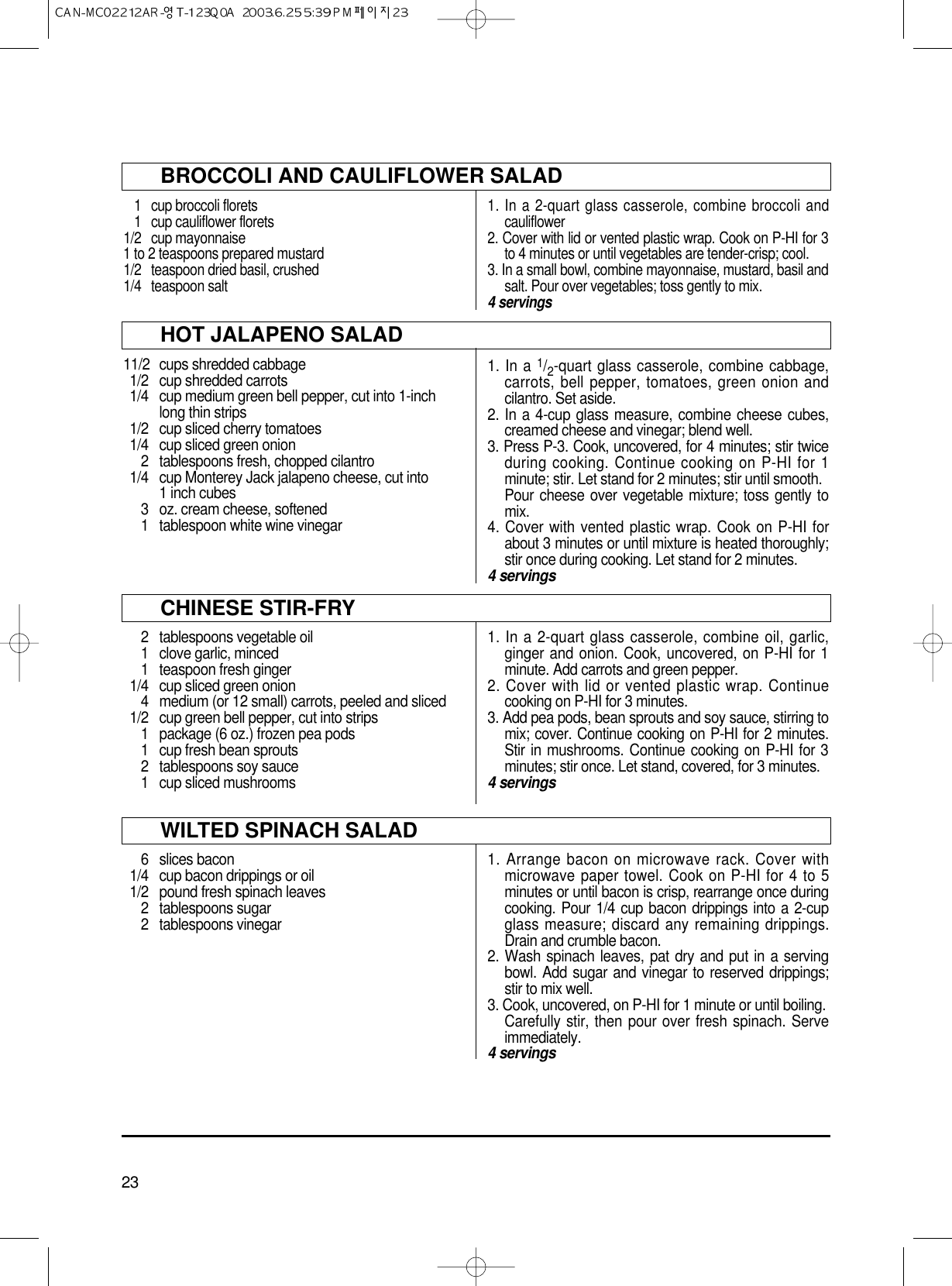 23BROCCOLI AND CAULIFLOWER SALAD1 cup broccoli florets1 cup cauliflower florets1/2 cup mayonnaise1 to 2 teaspoons prepared mustard1/2 teaspoon dried basil, crushed1/4 teaspoon salt1. In a 2-quart glass casserole, combine broccoli andcauliflower 2. Cover with lid or vented plastic wrap. Cook on P-HI for 3to 4 minutes or until vegetables are tender-crisp; cool.3. In a small bowl, combine mayonnaise, mustard, basil andsalt. Pour over vegetables; toss gently to mix.4 servingsHOT JALAPENO SALAD11/2  cups shredded cabbage1/2 cup shredded carrots1/4 cup medium green bell pepper, cut into 1-inch long thin strips1/2 cup sliced cherry tomatoes1/4 cup sliced green onion2 tablespoons fresh, chopped cilantro1/4 cup Monterey Jack jalapeno cheese, cut into 1 inch cubes3 oz. cream cheese, softened1  tablespoon white wine vinegar 1. In a 1/2-quart glass casserole, combine cabbage,carrots, bell pepper, tomatoes, green onion andcilantro. Set aside.2. In a 4-cup glass measure, combine cheese cubes,creamed cheese and vinegar; blend well.3. Press P-3. Cook, uncovered, for 4 minutes; stir twiceduring cooking. Continue cooking on P-HI for 1minute; stir. Let stand for 2 minutes; stir until smooth.Pour cheese over vegetable mixture; toss gently tomix.4. Cover with vented plastic wrap. Cook on P-HI forabout 3 minutes or until mixture is heated thoroughly;stir once during cooking. Let stand for 2 minutes.4 servingsCHINESE STIR-FRY2 tablespoons vegetable oil1 clove garlic, minced1 teaspoon fresh ginger1/4 cup sliced green onion4 medium (or 12 small) carrots, peeled and sliced1/2 cup green bell pepper, cut into strips1 package (6 oz.) frozen pea pods1 cup fresh bean sprouts2 tablespoons soy sauce1 cup sliced mushrooms1. In a 2-quart glass casserole, combine oil, garlic,ginger and onion. Cook, uncovered, on P-HI for 1minute. Add carrots and green pepper.2. Cover with lid or vented plastic wrap. Continuecooking on P-HI for 3 minutes.3. Add pea pods, bean sprouts and soy sauce, stirring tomix; cover. Continue cooking on P-HI for 2 minutes.Stir in mushrooms. Continue cooking on P-HI for 3minutes; stir once. Let stand, covered, for 3 minutes.4 servingsWILTED SPINACH SALAD6 slices bacon1/4 cup bacon drippings or oil1/2 pound fresh spinach leaves2 tablespoons sugar2 tablespoons vinegar1. Arrange bacon on microwave rack. Cover withmicrowave paper towel. Cook on P-HI for 4 to 5minutes or until bacon is crisp, rearrange once duringcooking. Pour 1/4 cup bacon drippings into a 2-cupglass measure; discard any remaining drippings.Drain and crumble bacon.2. Wash spinach leaves, pat dry and put in a servingbowl. Add sugar and vinegar to reserved drippings;stir to mix well.3. Cook, uncovered, on P-HI for 1 minute or until boiling.Carefully stir, then pour over fresh spinach. Serveimmediately.4 servings