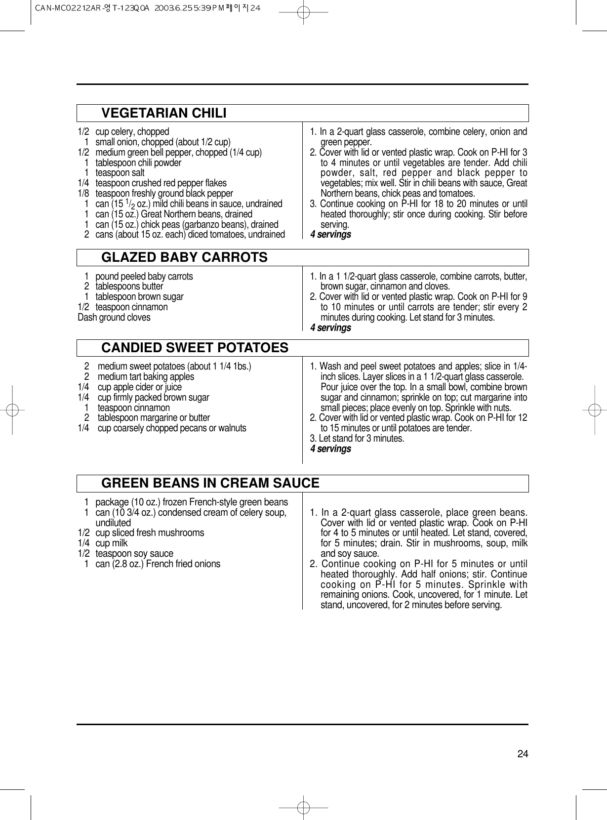 24VEGETARIAN CHILI1/2  cup celery, chopped1  small onion, chopped (about 1/2 cup)1/2 medium green bell pepper, chopped (1/4 cup)1  tablespoon chili powder1 teaspoon salt1/4  teaspoon crushed red pepper flakes1/8  teaspoon freshly ground black pepper1 can (15 1/2oz.) mild chili beans in sauce, undrained1  can (15 oz.) Great Northern beans, drained1  can (15 oz.) chick peas (garbanzo beans), drained2 cans (about 15 oz. each) diced tomatoes, undrained1. In a 2-quart glass casserole, combine celery, onion andgreen pepper.2. Cover with lid or vented plastic wrap. Cook on P-HI for 3to 4 minutes or until vegetables are tender. Add chilipowder, salt, red pepper and black pepper tovegetables; mix well. Stir in chili beans with sauce, GreatNorthern beans, chick peas and tomatoes.3. Continue cooking on P-HI for 18 to 20 minutes or untilheated thoroughly; stir once during cooking. Stir beforeserving.4 servingsGLAZED BABY CARROTS1 pound peeled baby carrots2 tablespoons butter1 tablespoon brown sugar1/2 teaspoon cinnamonDash ground cloves1. In a 1 1/2-quart glass casserole, combine carrots, butter,brown sugar, cinnamon and cloves.2. Cover with lid or vented plastic wrap. Cook on P-HI for 9to 10 minutes or until carrots are tender; stir every 2minutes during cooking. Let stand for 3 minutes.4 servingsCANDIED SWEET POTATOES2 medium sweet potatoes (about 1 1/4 1bs.)2 medium tart baking apples1/4 cup apple cider or juice1/4 cup firmly packed brown sugar1 teaspoon cinnamon2  tablespoon margarine or butter1/4 cup coarsely chopped pecans or walnuts1. Wash and peel sweet potatoes and apples; slice in 1/4-inch slices. Layer slices in a 1 1/2-quart glass casserole.Pour juice over the top. In a small bowl, combine brownsugar and cinnamon; sprinkle on top; cut margarine intosmall pieces; place evenly on top. Sprinkle with nuts.2. Cover with lid or vented plastic wrap. Cook on P-HI for 12to 15 minutes or until potatoes are tender.3. Let stand for 3 minutes.4 servingsGREEN BEANS IN CREAM SAUCE1  package (10 oz.) frozen French-style green beans1 can (10 3/4 oz.) condensed cream of celery soup, undiluted1/2 cup sliced fresh mushrooms1/4 cup milk1/2 teaspoon soy sauce1  can (2.8 oz.) French fried onions1. In a 2-quart glass casserole, place green beans.Cover with lid or vented plastic wrap. Cook on P-HIfor 4 to 5 minutes or until heated. Let stand, covered,for 5 minutes; drain. Stir in mushrooms, soup, milkand soy sauce.2. Continue cooking on P-HI for 5 minutes or untilheated thoroughly. Add half onions; stir. Continuecooking on P-HI for 5 minutes. Sprinkle withremaining onions. Cook, uncovered, for 1 minute. Letstand, uncovered, for 2 minutes before serving.