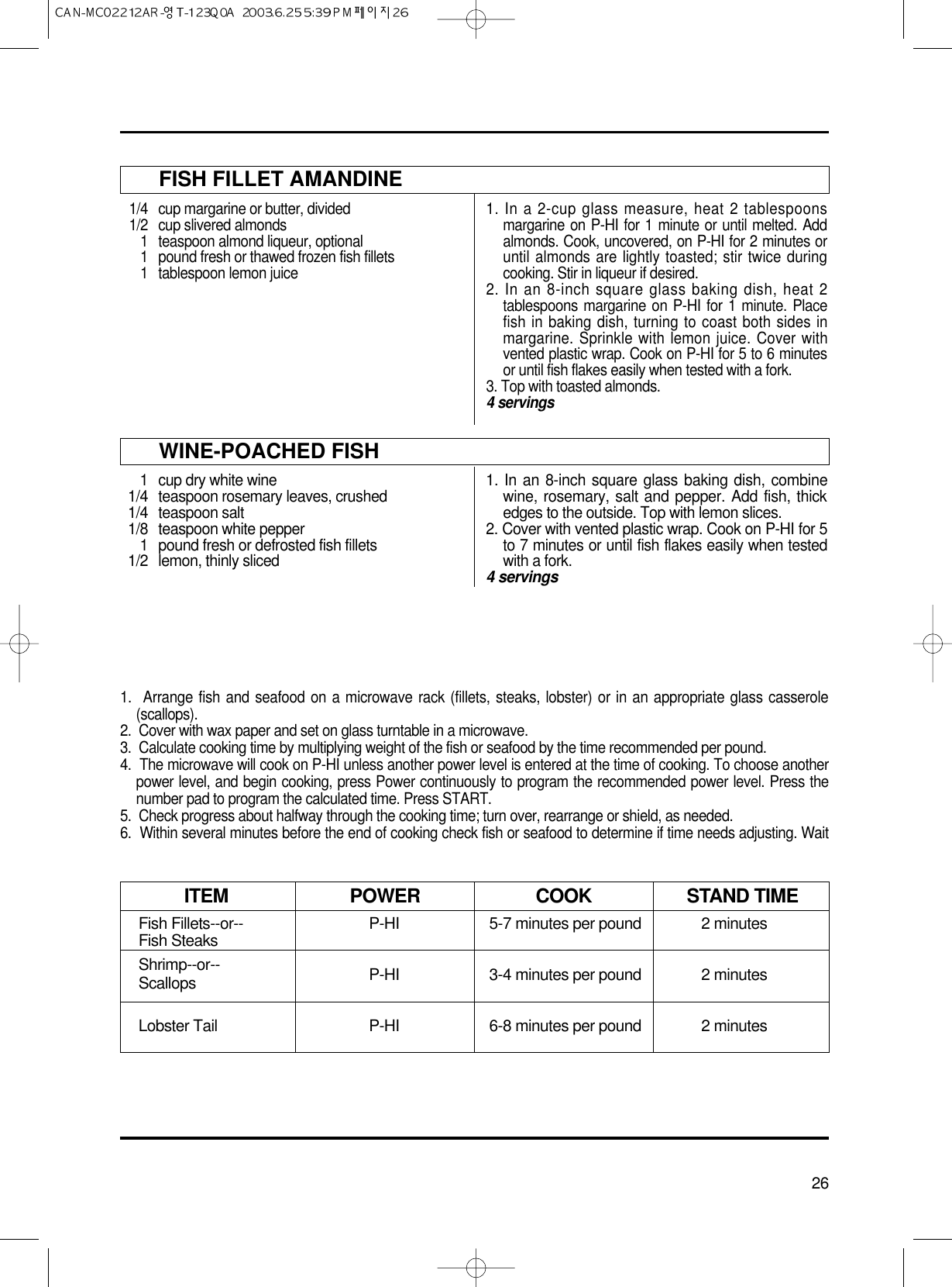 26FISH FILLET AMANDINE1/4 cup margarine or butter, divided1/2  cup slivered almonds1  teaspoon almond liqueur, optional1 pound fresh or thawed frozen fish fillets1  tablespoon lemon juice1. In a 2-cup glass measure, heat 2 tablespoonsmargarine on P-HI for 1 minute or until melted. Addalmonds. Cook, uncovered, on P-HI for 2 minutes oruntil almonds are lightly toasted; stir twice duringcooking. Stir in liqueur if desired.2. In an 8-inch square glass baking dish, heat 2tablespoons margarine on P-HI for 1 minute. Placefish in baking dish, turning to coast both sides inmargarine. Sprinkle with lemon juice. Cover withvented plastic wrap. Cook on P-HI for 5 to 6 minutesor until fish flakes easily when tested with a fork.3. Top with toasted almonds.4 servingsWINE-POACHED FISH1  cup dry white wine1/4 teaspoon rosemary leaves, crushed1/4 teaspoon salt1/8  teaspoon white pepper1 pound fresh or defrosted fish fillets1/2 lemon, thinly sliced1. In an 8-inch square glass baking dish, combinewine, rosemary, salt and pepper. Add fish, thickedges to the outside. Top with lemon slices.2. Cover with vented plastic wrap. Cook on P-HI for 5to 7 minutes or until fish flakes easily when testedwith a fork.4 servings1.  Arrange fish and seafood on a microwave rack (fillets, steaks, lobster) or in an appropriate glass casserole(scallops).2.  Cover with wax paper and set on glass turntable in a microwave.3.  Calculate cooking time by multiplying weight of the fish or seafood by the time recommended per pound.4.  The microwave will cook on P-HI unless another power level is entered at the time of cooking. To choose anotherpower level, and begin cooking, press Power continuously to program the recommended power level. Press thenumber pad to program the calculated time. Press START.5.  Check progress about halfway through the cooking time; turn over, rearrange or shield, as needed.6.  Within several minutes before the end of cooking check fish or seafood to determine if time needs adjusting. WaitFish Fillets--or-- P-HI 5-7 minutes per pound 2 minutesFish SteaksShrimp--or-- P-HI 3-4 minutes per pound 2 minutesScallopsLobster Tail P-HI 6-8 minutes per pound 2 minutesITEM POWER COOK STAND TIME