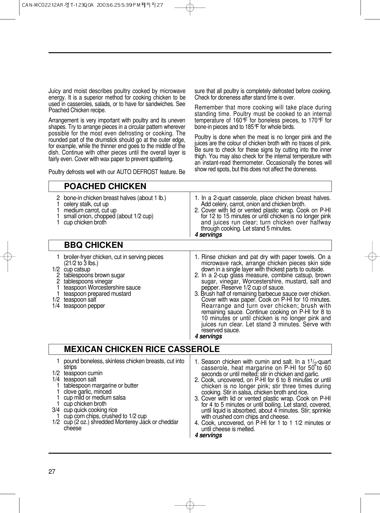 27POACHED CHICKEN2  bone-in chicken breast halves (about 1 lb.)1  celery stalk, cut up1 medium carrot, cut up1 small onion, chopped (about 1/2 cup)1  cup chicken broth1. In a 2-quart casserole, place chicken breast halves.Add celery, carrot, onion and chicken broth.2. Cover with lid or vented plastic wrap. Cook on P-HIfor 12 to 15 minutes or until chicken is no longer pinkand juices run clear; turn chicken over halfwaythrough cooking. Let stand 5 minutes.4 servings1 pound boneless, skinless chicken breasts, cut intostrips1/2 teaspoon cumin1/4 teaspoon salt1 tablespoon margarine or butter1 clove garlic, minced1 cup mild or medium salsa1 cup chicken broth3/4 cup quick cooking rice1 cup corn chips, crushed to 1/2 cup1/2 cup (2 oz.) shredded Monterey Jack or cheddarcheese1. Season chicken with cumin and salt. In a 11/2-quartcasserole, heat margarine on P-HI for 50 to 60seconds or until melted; stir in chicken and garlic.2. Cook, uncovered, on P-HI for 6 to 8 minutes or untilchicken is no longer pink; stir three times duringcooking. Stir in salsa, chicken broth and rice.3. Cover with lid or vented plastic wrap. Cook on P-HIfor 4 to 5 minutes or until boiling. Let stand, covered,until liquid is absorbed, about 4 minutes. Stir; sprinklewith crushed corn chips and cheese.4. Cook, uncovered, on P-HI for 1 to 1 1/2 minutes oruntil cheese is melted.4 servingsBBQ CHICKEN1 broiler-fryer chicken, cut in serving pieces(21/2 to 3 lbs.)1/2 cup catsup2  tablespoons brown sugar2 tablespoons vinegar1 teaspoon Worcestershire sauce1 teaspoon prepared mustard1/2 teaspoon salt1/4 teaspoon pepper1. Rinse chicken and pat dry with paper towels. On amicrowave rack, arrange chicken pieces skin sidedown in a single layer with thickest parts to outside.2. In a 2-cup glass measure, combine catsup, brownsugar, vinegar, Worcestershire, mustard, salt andpepper. Reserve 1/2 cup of sauce.3. Brush half of remaining barbecue sauce over chicken.Cover with wax paper. Cook on P-HI for 10 minutes.Rearrange and turn over chicken; brush withremaining sauce. Continue cooking on P-HI for 8 to10 minutes or until chicken is no longer pink andjuices run clear. Let stand 3 minutes. Serve withreserved sauce.4 servingsJuicy and moist describes poultry cooked by microwaveenergy. It is a superior method for cooking chicken to beused in casseroles, salads, or to have for sandwiches. SeePoached Chicken recipe.Arrangement is very important with poultry and its unevenshapes. Try to arrange pieces in a circular pattern whereverpossible for the most even defrosting or cooking. Therounded part of the drumstick should go at the outer edge,for example, while the thinner end goes to the middle of thedish. Continue with other pieces until the overall layer isfairly even. Cover with wax paper to prevent spattering.Poultry defrosts well with our AUTO DEFROST feature. Besure that all poultry is completely defrosted before cooking.Check for doneness after stand time is over.Remember that more cooking will take place duringstanding time. Poultry must be cooked to an internaltemperature of 160°F for boneless pieces, to 170°F forbone-in pieces and to 185°F for whole birds.Poultry is done when the meat is no longer pink and thejuices are the colour of chicken broth with no traces of pink.Be sure to check for these signs by cutting into the innerthigh. You may also check for the internal temperature withan instant-read thermometer. Occasionally the bones willshow red spots, but this does not affect the doneness.MEXICAN CHICKEN RICE CASSEROLE