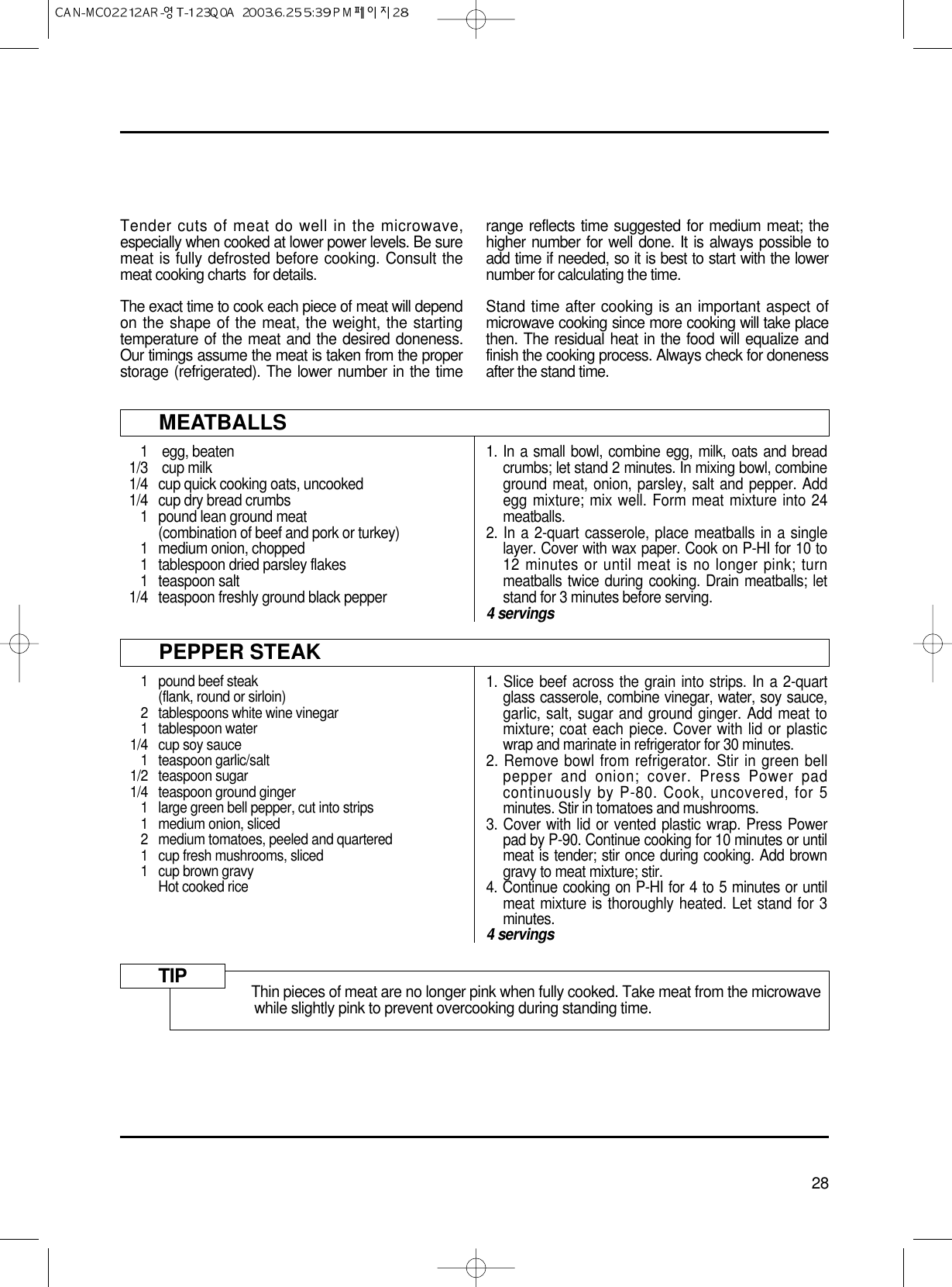 28Tender cuts of meat do well in the microwave,especially when cooked at lower power levels. Be suremeat is fully defrosted before cooking. Consult themeat cooking charts  for details.The exact time to cook each piece of meat will dependon the shape of the meat, the weight, the startingtemperature of the meat and the desired doneness.Our timings assume the meat is taken from the properstorage (refrigerated). The lower number in the timerange reflects time suggested for medium meat; thehigher number for well done. It is always possible toadd time if needed, so it is best to start with the lowernumber for calculating the time.Stand time after cooking is an important aspect ofmicrowave cooking since more cooking will take placethen. The residual heat in the food will equalize andfinish the cooking process. Always check for donenessafter the stand time.MEATBALLS1 egg, beaten1/3 cup milk1/4  cup quick cooking oats, uncooked1/4  cup dry bread crumbs1 pound lean ground meat(combination of beef and pork or turkey)1 medium onion, chopped1 tablespoon dried parsley flakes1 teaspoon salt1/4 teaspoon freshly ground black pepper1. In a small bowl, combine egg, milk, oats and breadcrumbs; let stand 2 minutes. In mixing bowl, combineground meat, onion, parsley, salt and pepper. Addegg mixture; mix well. Form meat mixture into 24meatballs.2. In a 2-quart casserole, place meatballs in a singlelayer. Cover with wax paper. Cook on P-HI for 10 to12 minutes or until meat is no longer pink; turnmeatballs twice during cooking. Drain meatballs; letstand for 3 minutes before serving.4 servingsPEPPER STEAK1 pound beef steak(flank, round or sirloin)2 tablespoons white wine vinegar1 tablespoon water1/4 cup soy sauce1 teaspoon garlic/salt1/2 teaspoon sugar1/4 teaspoon ground ginger1 large green bell pepper, cut into strips1 medium onion, sliced2 medium tomatoes, peeled and quartered1 cup fresh mushrooms, sliced1 cup brown gravyHot cooked rice1. Slice beef across the grain into strips. In a 2-quartglass casserole, combine vinegar, water, soy sauce,garlic, salt, sugar and ground ginger. Add meat tomixture; coat each piece. Cover with lid or plasticwrap and marinate in refrigerator for 30 minutes.2. Remove bowl from refrigerator. Stir in green bellpepper and onion; cover. Press Power padcontinuously by P-80. Cook, uncovered, for 5minutes. Stir in tomatoes and mushrooms.3. Cover with lid or vented plastic wrap. Press Powerpad by P-90. Continue cooking for 10 minutes or untilmeat is tender; stir once during cooking. Add browngravy to meat mixture; stir.4. Continue cooking on P-HI for 4 to 5 minutes or untilmeat mixture is thoroughly heated. Let stand for 3minutes.4 servingsThin pieces of meat are no longer pink when fully cooked. Take meat from the microwavewhile slightly pink to prevent overcooking during standing time.TIP