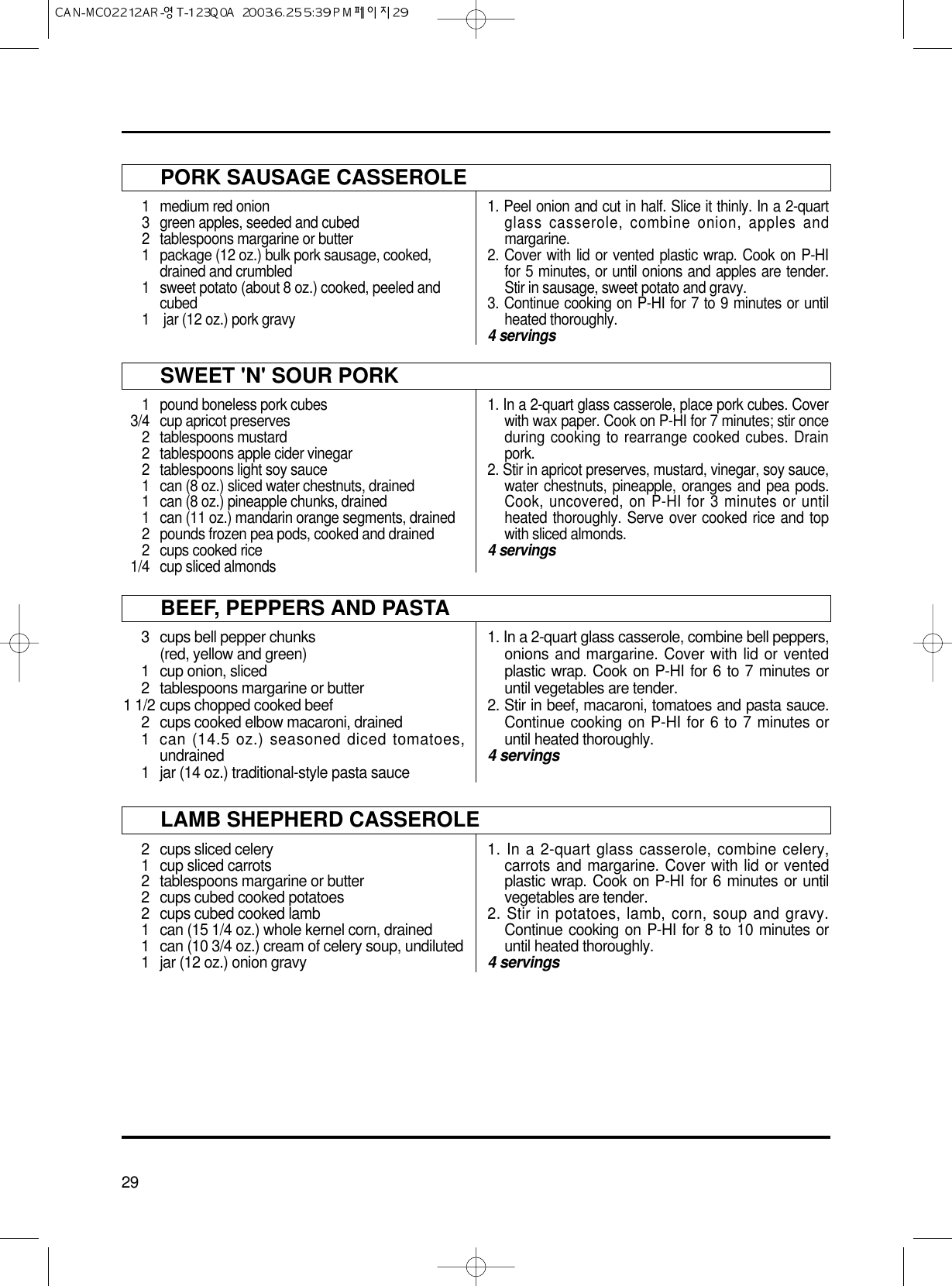 29PORK SAUSAGE CASSEROLE1 medium red onion3 green apples, seeded and cubed2 tablespoons margarine or butter1 package (12 oz.) bulk pork sausage, cooked, drained and crumbled1 sweet potato (about 8 oz.) cooked, peeled and cubed1 jar (12 oz.) pork gravy1. Peel onion and cut in half. Slice it thinly. In a 2-quartglass casserole, combine onion, apples andmargarine.2. Cover with lid or vented plastic wrap. Cook on P-HIfor 5 minutes, or until onions and apples are tender.Stir in sausage, sweet potato and gravy.3. Continue cooking on P-HI for 7 to 9 minutes or untilheated thoroughly.4 servingsSWEET &apos;N&apos; SOUR PORK1 pound boneless pork cubes3/4 cup apricot preserves2 tablespoons mustard2 tablespoons apple cider vinegar2 tablespoons light soy sauce1 can (8 oz.) sliced water chestnuts, drained1 can (8 oz.) pineapple chunks, drained1 can (11 oz.) mandarin orange segments, drained2 pounds frozen pea pods, cooked and drained2 cups cooked rice1/4 cup sliced almonds1. In a 2-quart glass casserole, place pork cubes. Coverwith wax paper. Cook on P-HI for 7 minutes; stir onceduring cooking to rearrange cooked cubes. Drainpork.2. Stir in apricot preserves, mustard, vinegar, soy sauce,water chestnuts, pineapple, oranges and pea pods.Cook, uncovered, on P-HI for 3 minutes or untilheated thoroughly. Serve over cooked rice and topwith sliced almonds.4 servingsBEEF, PEPPERS AND PASTA3 cups bell pepper chunks(red, yellow and green)1 cup onion, sliced2 tablespoons margarine or butter1 1/2 cups chopped cooked beef2 cups cooked elbow macaroni, drained1 can (14.5 oz.) seasoned diced tomatoes,undrained1 jar (14 oz.) traditional-style pasta sauce1. In a 2-quart glass casserole, combine bell peppers,onions and margarine. Cover with lid or ventedplastic wrap. Cook on P-HI for 6 to 7 minutes oruntil vegetables are tender.2. Stir in beef, macaroni, tomatoes and pasta sauce.Continue cooking on P-HI for 6 to 7 minutes oruntil heated thoroughly.4 servingsLAMB SHEPHERD CASSEROLE2  cups sliced celery1 cup sliced carrots2 tablespoons margarine or butter2 cups cubed cooked potatoes2 cups cubed cooked lamb1 can (15 1/4 oz.) whole kernel corn, drained1 can (10 3/4 oz.) cream of celery soup, undiluted1 jar (12 oz.) onion gravy1. In a 2-quart glass casserole, combine celery,carrots and margarine. Cover with lid or ventedplastic wrap. Cook on P-HI for 6 minutes or untilvegetables are tender.2. Stir in potatoes, lamb, corn, soup and gravy.Continue cooking on P-HI for 8 to 10 minutes oruntil heated thoroughly.4 servings