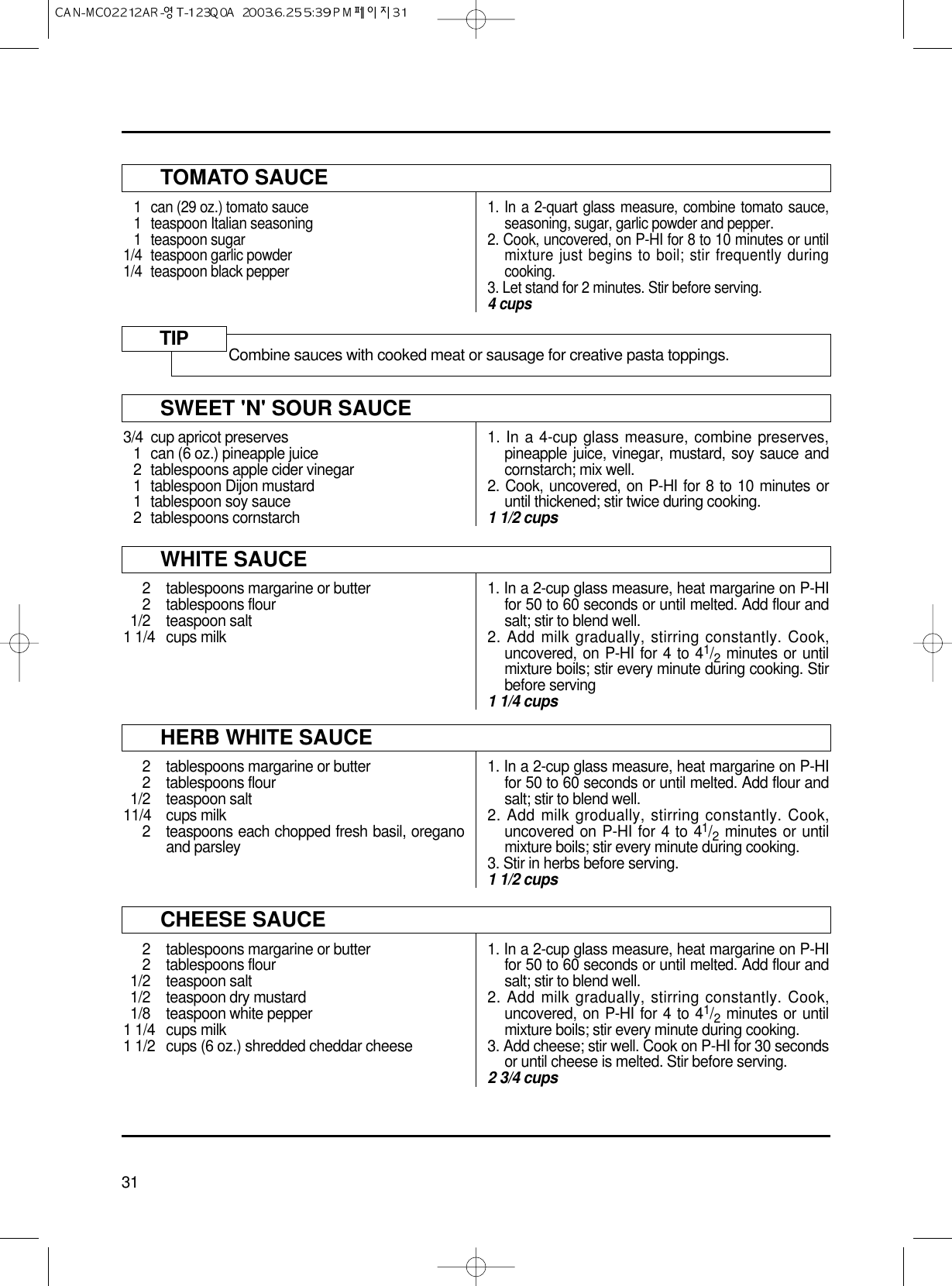 31TOMATO SAUCE1 can (29 oz.) tomato sauce1 teaspoon Italian seasoning1 teaspoon sugar1/4  teaspoon garlic powder1/4 teaspoon black pepper1. In a 2-quart glass measure, combine tomato sauce,seasoning, sugar, garlic powder and pepper.2. Cook, uncovered, on P-HI for 8 to 10 minutes or untilmixture just begins to boil; stir frequently duringcooking.3. Let stand for 2 minutes. Stir before serving.4 cupsSWEET &apos;N&apos; SOUR SAUCE3/4 cup apricot preserves1 can (6 oz.) pineapple juice2 tablespoons apple cider vinegar1 tablespoon Dijon mustard1 tablespoon soy sauce2 tablespoons cornstarch1. In a 4-cup glass measure, combine preserves,pineapple juice, vinegar, mustard, soy sauce andcornstarch; mix well.2. Cook, uncovered, on P-HI for 8 to 10 minutes oruntil thickened; stir twice during cooking.1 1/2 cupsWHITE SAUCE2 tablespoons margarine or butter2 tablespoons flour1/2 teaspoon salt1 1/4 cups milk1. In a 2-cup glass measure, heat margarine on P-HIfor 50 to 60 seconds or until melted. Add flour andsalt; stir to blend well.2. Add milk gradually, stirring constantly. Cook,uncovered, on P-HI for 4 to 41/2minutes or untilmixture boils; stir every minute during cooking. Stirbefore serving1 1/4 cupsHERB WHITE SAUCE2  tablespoons margarine or butter2 tablespoons flour1/2 teaspoon salt11/4 cups milk2 teaspoons each chopped fresh basil, oreganoand parsley1. In a 2-cup glass measure, heat margarine on P-HIfor 50 to 60 seconds or until melted. Add flour andsalt; stir to blend well.2. Add milk grodually, stirring constantly. Cook,uncovered on P-HI for 4 to 41/2minutes or untilmixture boils; stir every minute during cooking.3. Stir in herbs before serving.1 1/2 cupsCHEESE SAUCE2 tablespoons margarine or butter2 tablespoons flour1/2 teaspoon salt1/2 teaspoon dry mustard1/8 teaspoon white pepper1 1/4  cups milk1 1/2 cups (6 oz.) shredded cheddar cheese1. In a 2-cup glass measure, heat margarine on P-HIfor 50 to 60 seconds or until melted. Add flour andsalt; stir to blend well.2. Add milk gradually, stirring constantly. Cook,uncovered, on P-HI for 4 to 41/2minutes or untilmixture boils; stir every minute during cooking.3. Add cheese; stir well. Cook on P-HI for 30 secondsor until cheese is melted. Stir before serving.2 3/4 cupsCombine sauces with cooked meat or sausage for creative pasta toppings.TIP