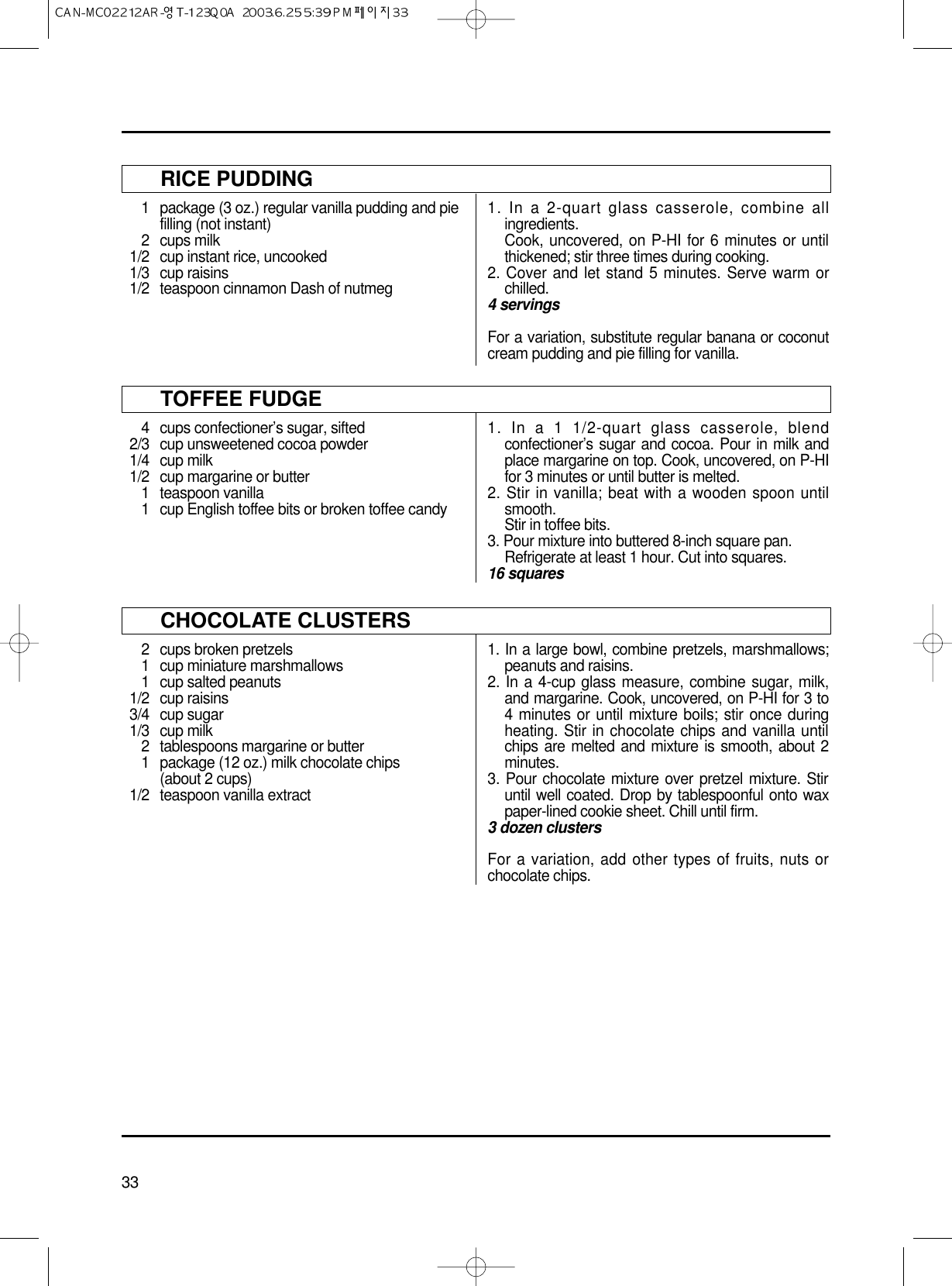 33RICE PUDDING1 package (3 oz.) regular vanilla pudding and pie filling (not instant)2 cups milk1/2 cup instant rice, uncooked1/3 cup raisins1/2 teaspoon cinnamon Dash of nutmeg1. In a 2-quart glass casserole, combine allingredients.Cook, uncovered, on P-HI for 6 minutes or untilthickened; stir three times during cooking.2. Cover and let stand 5 minutes. Serve warm orchilled.4 servingsFor a variation, substitute regular banana or coconutcream pudding and pie filling for vanilla.TOFFEE FUDGE4 cups confectioner’s sugar, sifted2/3 cup unsweetened cocoa powder1/4 cup milk1/2 cup margarine or butter1 teaspoon vanilla1 cup English toffee bits or broken toffee candy1. In a 1 1/2-quart glass casserole, blendconfectioner’s sugar and cocoa. Pour in milk andplace margarine on top. Cook, uncovered, on P-HIfor 3 minutes or until butter is melted.2. Stir in vanilla; beat with a wooden spoon untilsmooth.Stir in toffee bits.3. Pour mixture into buttered 8-inch square pan.Refrigerate at least 1 hour. Cut into squares.16 squaresCHOCOLATE CLUSTERS2 cups broken pretzels1 cup miniature marshmallows1 cup salted peanuts1/2 cup raisins3/4 cup sugar1/3 cup milk2 tablespoons margarine or butter1 package (12 oz.) milk chocolate chips(about 2 cups)1/2 teaspoon vanilla extract1. In a large bowl, combine pretzels, marshmallows;peanuts and raisins.2. In a 4-cup glass measure, combine sugar, milk,and margarine. Cook, uncovered, on P-HI for 3 to4 minutes or until mixture boils; stir once duringheating. Stir in chocolate chips and vanilla untilchips are melted and mixture is smooth, about 2minutes.3. Pour chocolate mixture over pretzel mixture. Stiruntil well coated. Drop by tablespoonful onto waxpaper-lined cookie sheet. Chill until firm.3 dozen clustersFor a variation, add other types of fruits, nuts orchocolate chips.