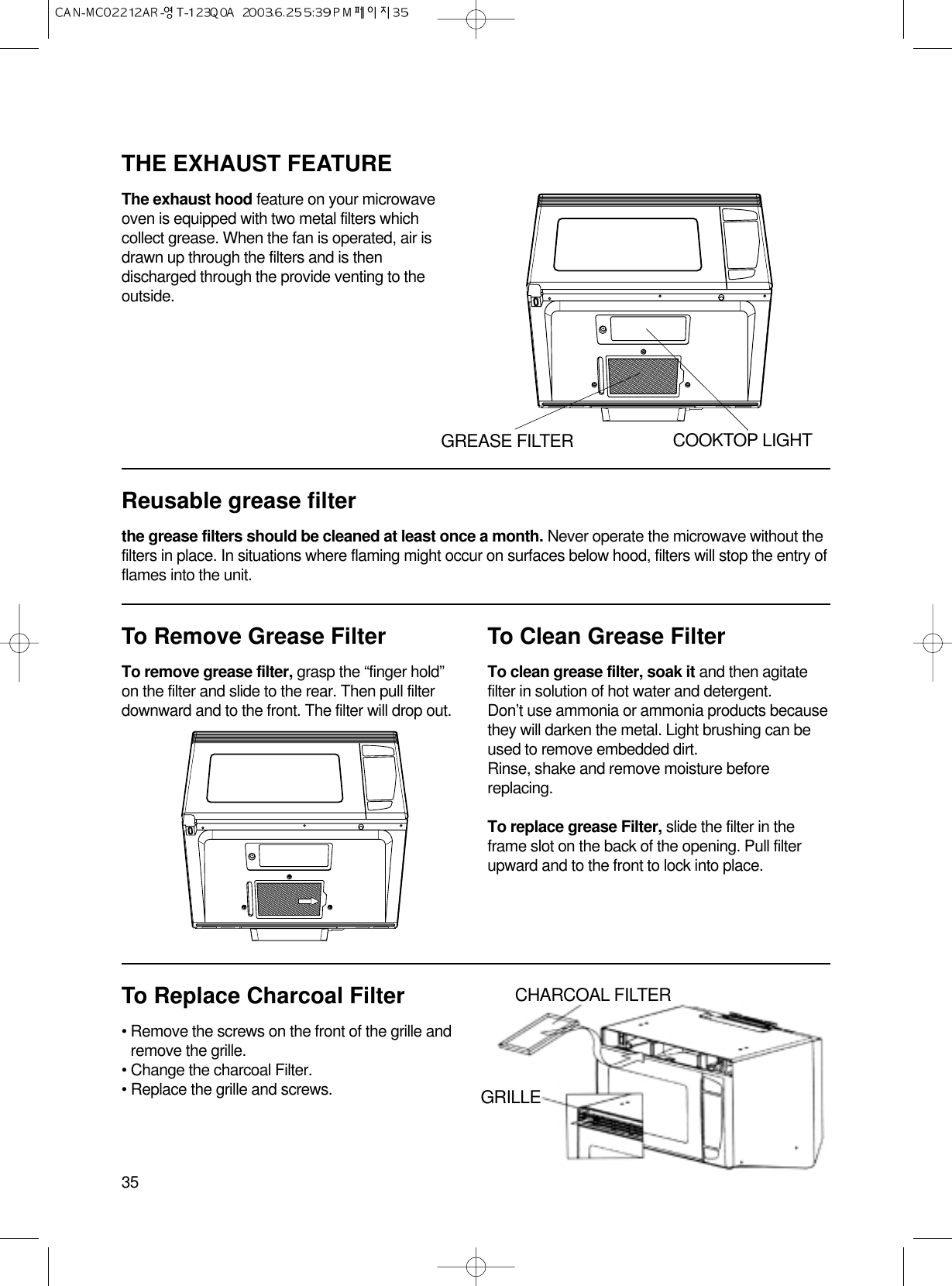 To Remove Grease FilterTo remove grease filter, grasp the “finger hold”on the filter and slide to the rear. Then pull filterdownward and to the front. The filter will drop out.To Clean Grease FilterTo clean grease filter, soak it and then agitatefilter in solution of hot water and detergent.Don’t use ammonia or ammonia products becausethey will darken the metal. Light brushing can beused to remove embedded dirt.Rinse, shake and remove moisture beforereplacing.To replace grease Filter, slide the filter in theframe slot on the back of the opening. Pull filterupward and to the front to lock into place.35THE EXHAUST FEATUREThe exhaust hood feature on your microwaveoven is equipped with two metal filters whichcollect grease. When the fan is operated, air isdrawn up through the filters and is thendischarged through the provide venting to theoutside.Reusable grease filterthe grease filters should be cleaned at least once a month. Never operate the microwave without thefilters in place. In situations where flaming might occur on surfaces below hood, filters will stop the entry offlames into the unit.To Replace Charcoal Filter• Remove the screws on the front of the grille andremove the grille.• Change the charcoal Filter.• Replace the grille and screws.GREASE FILTER COOKTOP LIGHTCHARCOAL FILTERGRILLE