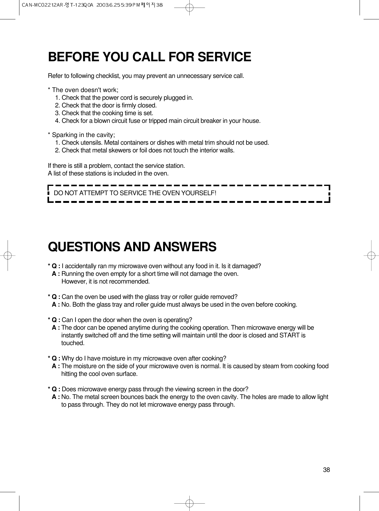 38BEFORE YOU CALL FOR SERVICERefer to following checklist, you may prevent an unnecessary service call.* The oven doesn&apos;t work;1. Check that the power cord is securely plugged in.2. Check that the door is firmly closed.3. Check that the cooking time is set.4. Check for a blown circuit fuse or tripped main circuit breaker in your house.* Sparking in the cavity;1. Check utensils. Metal containers or dishes with metal trim should not be used.2. Check that metal skewers or foil does not touch the interior walls.If there is still a problem, contact the service station.A list of these stations is included in the oven.QUESTIONS AND ANSWERS* Q : I accidentally ran my microwave oven without any food in it. Is it damaged?* A : Running the oven empty for a short time will not damage the oven. However, it is not recommended.* Q : Can the oven be used with the glass tray or roller guide removed?* A : No. Both the glass tray and roller guide must always be used in the oven before cooking.* Q : Can I open the door when the oven is operating?* A : The door can be opened anytime during the cooking operation. Then microwave energy will beinstantly switched off and the time setting will maintain until the door is closed and START istouched.* Q : Why do I have moisture in my microwave oven after cooking?* A : The moisture on the side of your microwave oven is normal. It is caused by steam from cooking foodhitting the cool oven surface.* Q : Does microwave energy pass through the viewing screen in the door?* A : No. The metal screen bounces back the energy to the oven cavity. The holes are made to allow lightto pass through. They do not let microwave energy pass through.DO NOT ATTEMPT TO SERVICE THE OVEN YOURSELF!